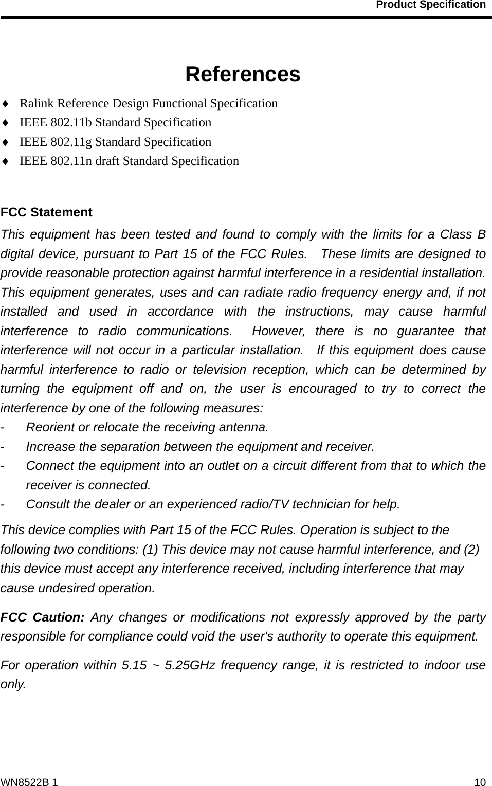                                           Product Specification                                              WN8522B 1  10  References ♦ Ralink Reference Design Functional Specification ♦ IEEE 802.11b Standard Specification ♦ IEEE 802.11g Standard Specification ♦ IEEE 802.11n draft Standard Specification  FCC Statement This equipment has been tested and found to comply with the limits for a Class B digital device, pursuant to Part 15 of the FCC Rules.  These limits are designed to provide reasonable protection against harmful interference in a residential installation.   This equipment generates, uses and can radiate radio frequency energy and, if not installed and used in accordance with the instructions, may cause harmful interference to radio communications.  However, there is no guarantee that interference will not occur in a particular installation.  If this equipment does cause harmful interference to radio or television reception, which can be determined by turning the equipment off and on, the user is encouraged to try to correct the interference by one of the following measures: -  Reorient or relocate the receiving antenna. -  Increase the separation between the equipment and receiver. -  Connect the equipment into an outlet on a circuit different from that to which the receiver is connected. -  Consult the dealer or an experienced radio/TV technician for help. This device complies with Part 15 of the FCC Rules. Operation is subject to the following two conditions: (1) This device may not cause harmful interference, and (2) this device must accept any interference received, including interference that may cause undesired operation. FCC Caution: Any changes or modifications not expressly approved by the party responsible for compliance could void the user&apos;s authority to operate this equipment. For operation within 5.15 ~ 5.25GHz frequency range, it is restricted to indoor use only.   