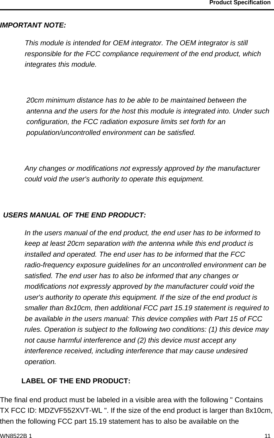                                           Product Specification                                              WN8522B 1  11IMPORTANT NOTE: This module is intended for OEM integrator. The OEM integrator is still responsible for the FCC compliance requirement of the end product, which integrates this module.   20cm minimum distance has to be able to be maintained between the antenna and the users for the host this module is integrated into. Under such configuration, the FCC radiation exposure limits set forth for an population/uncontrolled environment can be satisfied.     Any changes or modifications not expressly approved by the manufacturer could void the user&apos;s authority to operate this equipment.   USERS MANUAL OF THE END PRODUCT: In the users manual of the end product, the end user has to be informed to keep at least 20cm separation with the antenna while this end product is installed and operated. The end user has to be informed that the FCC radio-frequency exposure guidelines for an uncontrolled environment can be satisfied. The end user has to also be informed that any changes or modifications not expressly approved by the manufacturer could void the user&apos;s authority to operate this equipment. If the size of the end product is smaller than 8x10cm, then additional FCC part 15.19 statement is required to be available in the users manual: This device complies with Part 15 of FCC rules. Operation is subject to the following two conditions: (1) this device may not cause harmful interference and (2) this device must accept any interference received, including interference that may cause undesired operation. LABEL OF THE END PRODUCT: The final end product must be labeled in a visible area with the following &quot; Contains TX FCC ID: MDZVF552XVT-WL &quot;. If the size of the end product is larger than 8x10cm, then the following FCC part 15.19 statement has to also be available on the 