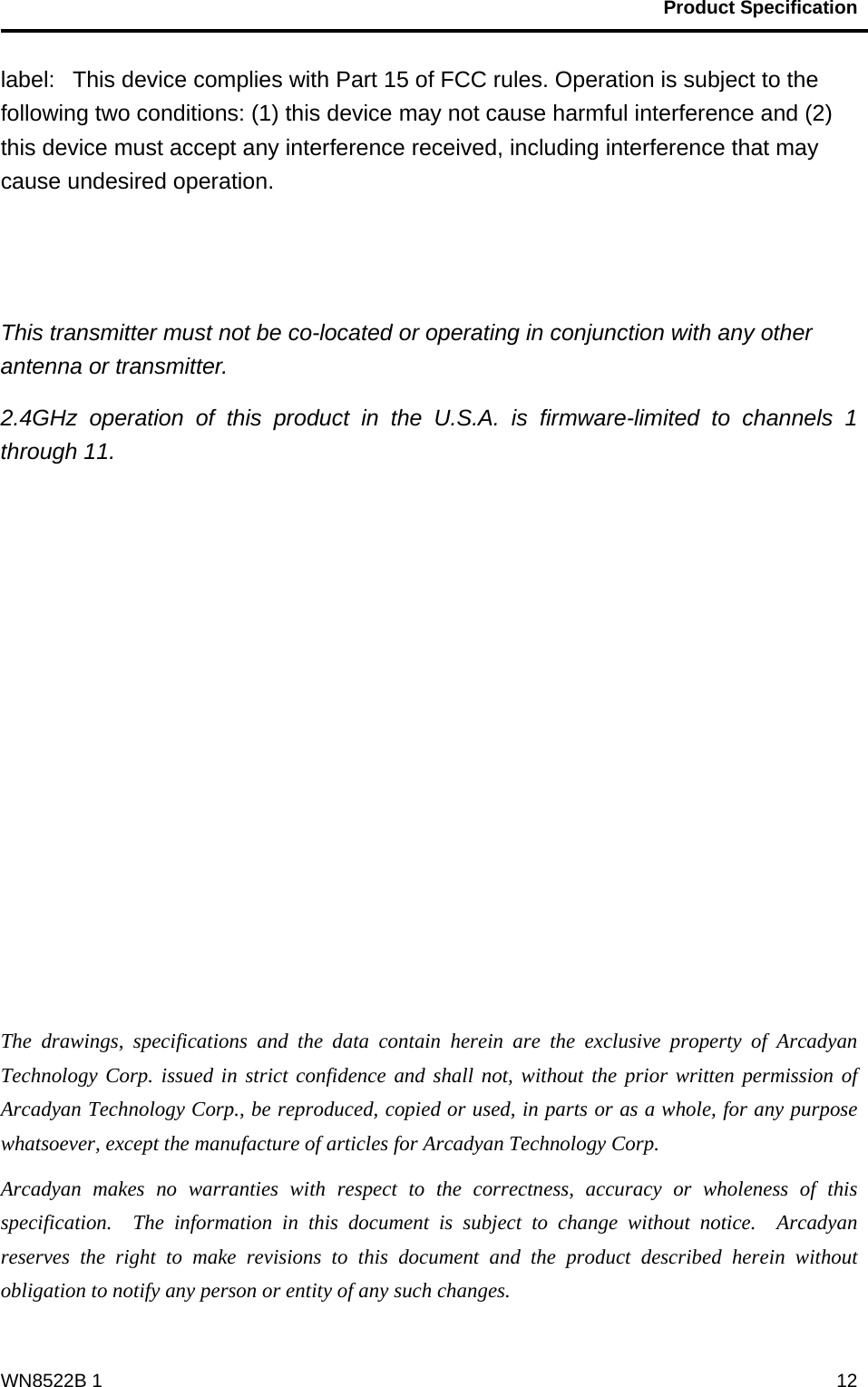                                           Product Specification                                              WN8522B 1  12label:   This device complies with Part 15 of FCC rules. Operation is subject to the following two conditions: (1) this device may not cause harmful interference and (2) this device must accept any interference received, including interference that may cause undesired operation.   This transmitter must not be co-located or operating in conjunction with any other antenna or transmitter. 2.4GHz operation of this product in the U.S.A. is firmware-limited to channels 1 through 11.             The drawings, specifications and the data contain herein are the exclusive property of Arcadyan Technology Corp. issued in strict confidence and shall not, without the prior written permission of Arcadyan Technology Corp., be reproduced, copied or used, in parts or as a whole, for any purpose whatsoever, except the manufacture of articles for Arcadyan Technology Corp.     Arcadyan makes no warranties with respect to the correctness, accuracy or wholeness of this specification.  The information in this document is subject to change without notice.  Arcadyan reserves the right to make revisions to this document and the product described herein without obligation to notify any person or entity of any such changes. 