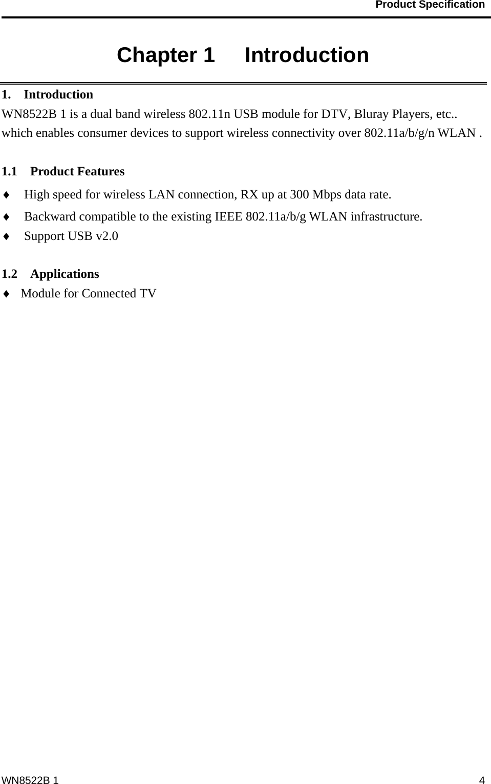                                          Product Specification                                              WN8522B 1  4Chapter 1   Introduction 1.  Introduction WN8522B 1 is a dual band wireless 802.11n USB module for DTV, Bluray Players, etc.. which enables consumer devices to support wireless connectivity over 802.11a/b/g/n WLAN .   1.1  Product Features ♦ High speed for wireless LAN connection, RX up at 300 Mbps data rate. ♦ Backward compatible to the existing IEEE 802.11a/b/g WLAN infrastructure. ♦ Support USB v2.0  1.2  Applications ♦ Module for Connected TV 