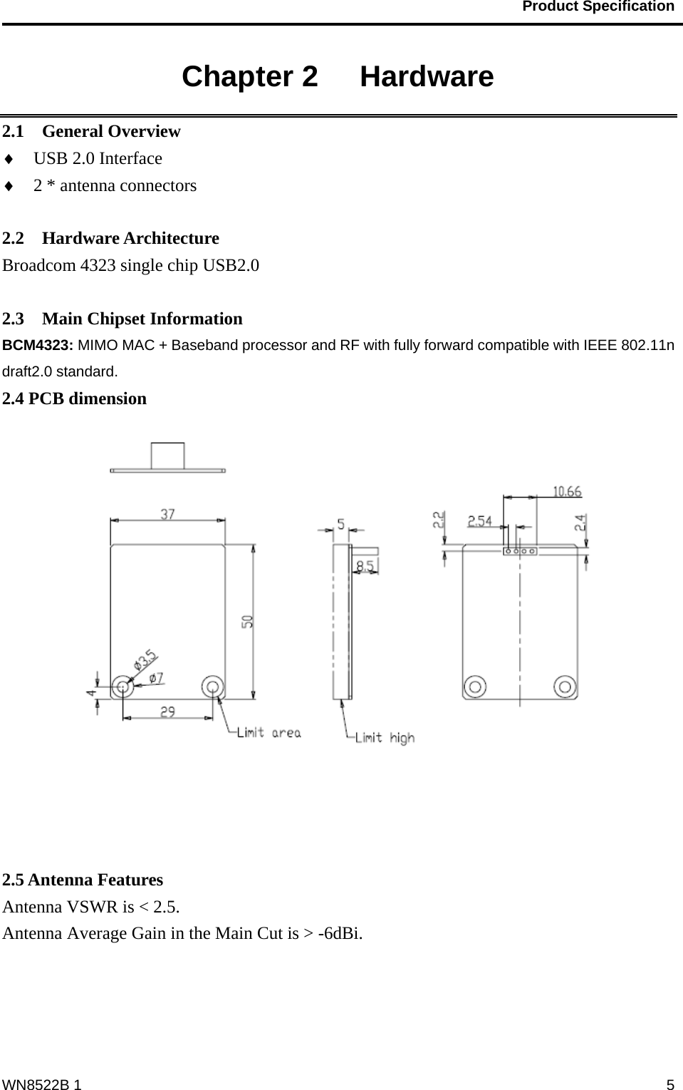                                           Product Specification                                              WN8522B 1  5Chapter 2   Hardware 2.1  General Overview ♦ USB 2.0 Interface   ♦ 2 * antenna connectors      2.2  Hardware Architecture Broadcom 4323 single chip USB2.0    2.3  Main Chipset Information BCM4323: MIMO MAC + Baseband processor and RF with fully forward compatible with IEEE 802.11n draft2.0 standard. 2.4 PCB dimension    2.5 Antenna Features Antenna VSWR is &lt; 2.5.   Antenna Average Gain in the Main Cut is &gt; -6dBi.    