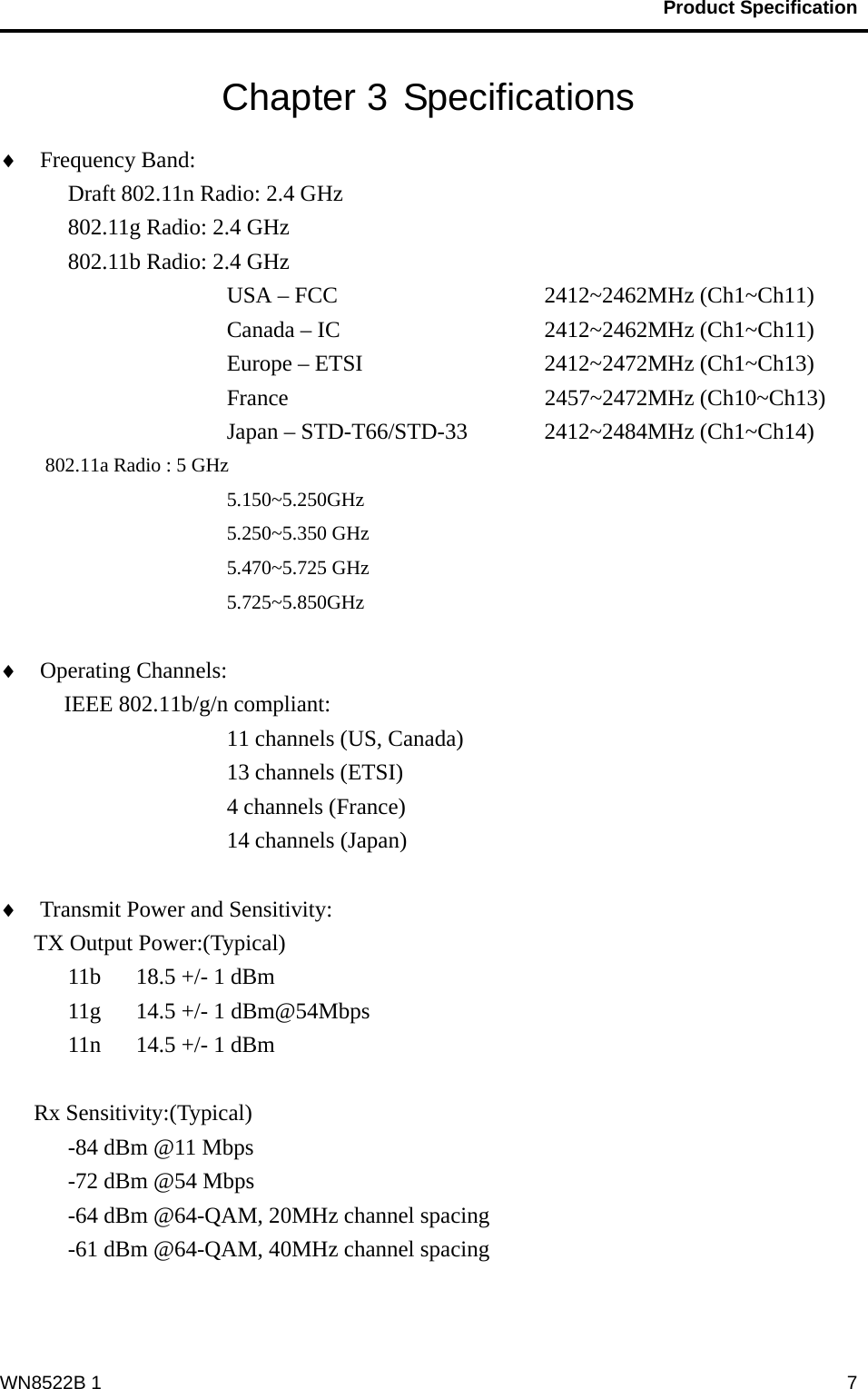                                           Product Specification                                              WN8522B 1  7Chapter 3 Specifications ♦ Frequency Band:   Draft 802.11n Radio: 2.4 GHz    802.11g Radio: 2.4 GHz   802.11b Radio: 2.4 GHz USA – FCC       2412~2462MHz (Ch1~Ch11)      Canada – IC     2412~2462MHz (Ch1~Ch11)      Europe – ETSI     2412~2472MHz (Ch1~Ch13)      France      2457~2472MHz (Ch10~Ch13)      Japan – STD-T66/STD-33  2412~2484MHz (Ch1~Ch14) 802.11a Radio : 5 GHz 5.150~5.250GHz 5.250~5.350 GHz 5.470~5.725 GHz 5.725~5.850GHz  ♦ Operating Channels:    IEEE 802.11b/g/n compliant: 11 channels (US, Canada) 13 channels (ETSI) 4 channels (France) 14 channels (Japan)  ♦ Transmit Power and Sensitivity:   TX Output Power:(Typical) 11b  18.5 +/- 1 dBm 11g  14.5 +/- 1 dBm@54Mbps 11n  14.5 +/- 1 dBm  Rx Sensitivity:(Typical) -84 dBm @11 Mbps -72 dBm @54 Mbps -64 dBm @64-QAM, 20MHz channel spacing -61 dBm @64-QAM, 40MHz channel spacing   