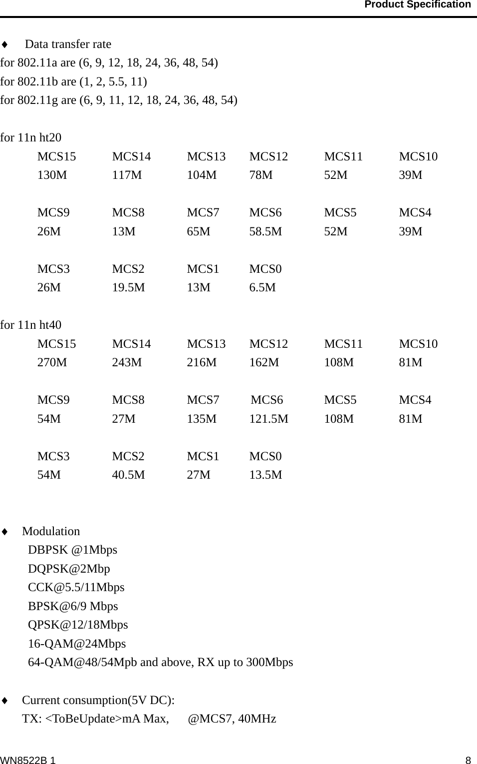                                           Product Specification                                              WN8522B 1  8♦ Data transfer rate for 802.11a are (6, 9, 12, 18, 24, 36, 48, 54) for 802.11b are (1, 2, 5.5, 11) for 802.11g are (6, 9, 11, 12, 18, 24, 36, 48, 54)  for 11n ht20   MCS15  MCS14  MCS13  MCS12   MCS11   MCS10    130M   117M   104M  78M   52M    39M    MCS9     MCS8     MCS7   MCS6      MCS5     MCS4      26M    13M        65M     58.5M     52M      39M   MCS3  MCS2  MCS1  MCS0  26M  19.5M  13M  6.5M  for 11n ht40   MCS15    MCS14    MCS13    MCS12    MCS11     MCS10    270M  243M  216M  162M  108M   81M    MCS9     MCS8     MCS7     MCS6      MCS5      MCS4      54M    27M        135M   121.5M     108M     81M    MCS3      MCS2       MCS1     MCS0  54M  40.5M  27M  13.5M   ♦ Modulation                      DBPSK @1Mbps DQPSK@2Mbp CCK@5.5/11Mbps BPSK@6/9 Mbps QPSK@12/18Mbps 16-QAM@24Mbps 64-QAM@48/54Mpb and above, RX up to 300Mbps  ♦ Current consumption(5V DC):     TX: &lt;ToBeUpdate&gt;mA Max,   @MCS7, 40MHz 