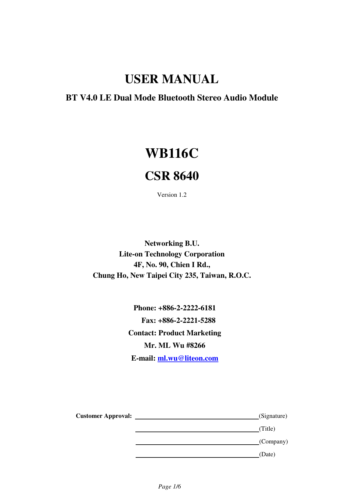                                   Page 1/6    USER MANUAL BT V4.0 LE Dual Mode Bluetooth Stereo Audio Module   WB116C CSR 8640 Version 1.2         Networking B.U. Lite-on Technology Corporation 4F, No. 90, Chien I Rd., Chung Ho, New Taipei City 235, Taiwan, R.O.C.   Phone: +886-2-2222-6181 Fax: +886-2-2221-5288 Contact: Product Marketing Mr. ML Wu #8266 E-mail: ml.wu@liteon.com        Customer Approval:                                                                                (Signature)                                                                      (Title)                                                                      (Company)                                                                      (Date)  