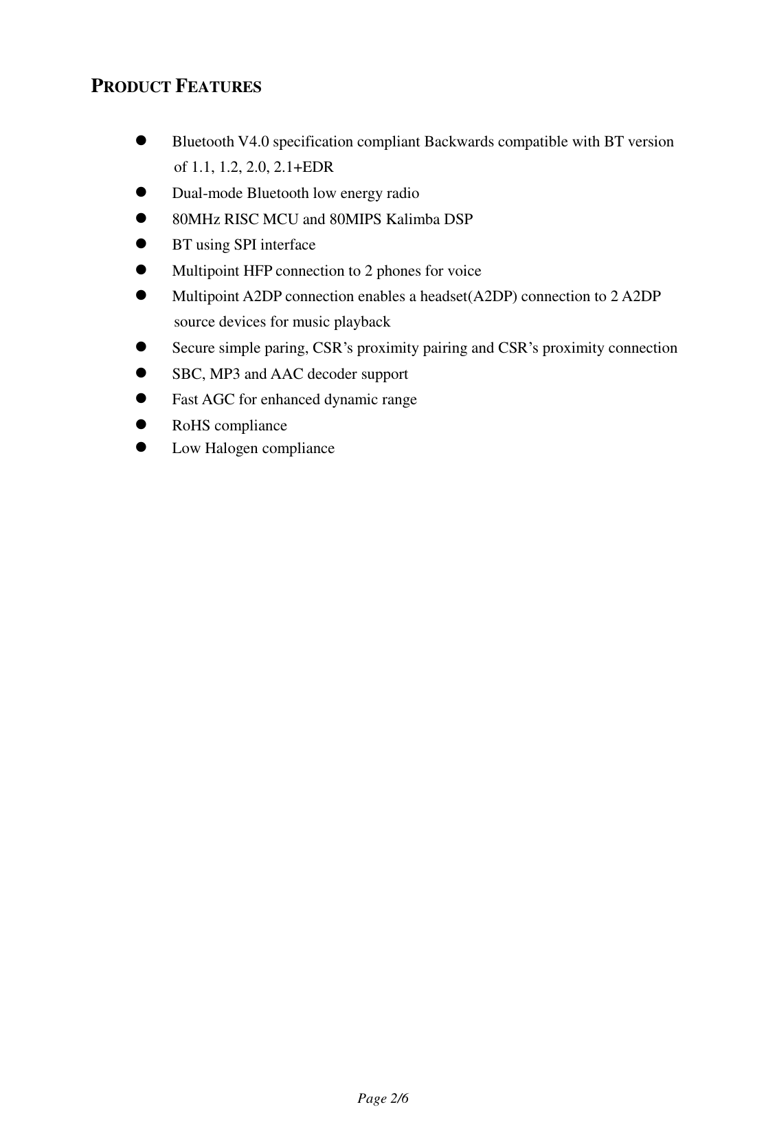                                   Page 2/6   PRODUCT FEATURES   Bluetooth V4.0 specification compliant Backwards compatible with BT version of 1.1, 1.2, 2.0, 2.1+EDR  Dual-mode Bluetooth low energy radio    80MHz RISC MCU and 80MIPS Kalimba DSP  BT using SPI interface  Multipoint HFP connection to 2 phones for voice  Multipoint A2DP connection enables a headset(A2DP) connection to 2 A2DP source devices for music playback  Secure simple paring, CSR’s proximity pairing and CSR’s proximity connection  SBC, MP3 and AAC decoder support  Fast AGC for enhanced dynamic range  RoHS compliance  Low Halogen compliance 