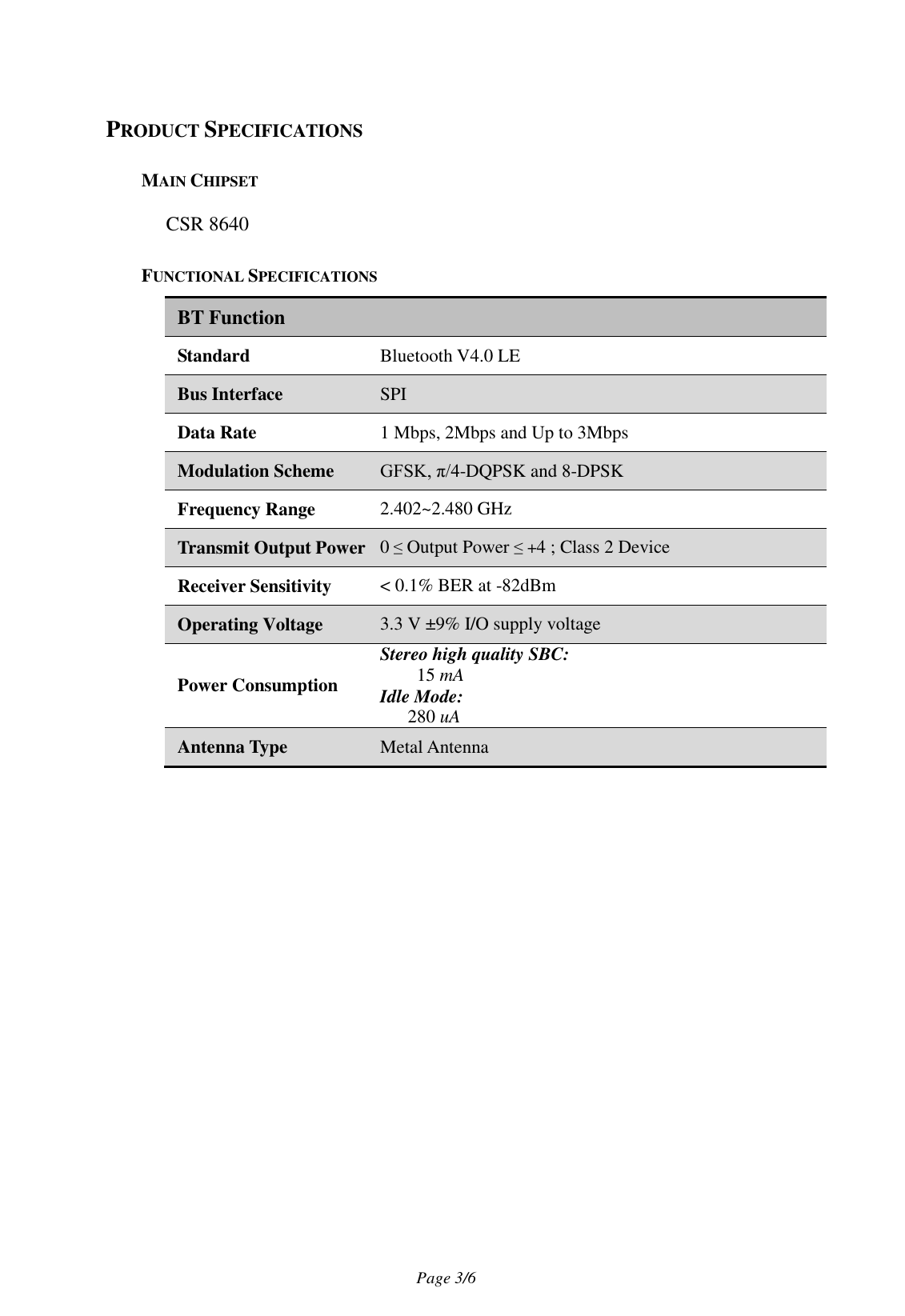                                   Page 3/6   PRODUCT SPECIFICATIONS MAIN CHIPSET CSR 8640 FUNCTIONAL SPECIFICATIONS BT Function Standard Bluetooth V4.0 LE Bus Interface SPI Data Rate 1 Mbps, 2Mbps and Up to 3Mbps Modulation Scheme GFSK, π/4-DQPSK and 8-DPSK Frequency Range 2.402~2.480 GHz Transmit Output Power 0 ≤ Output Power ≤ +4 ; Class 2 Device Receiver Sensitivity &lt; 0.1% BER at -82dBm Operating Voltage 3.3 V ±9% I/O supply voltage Power Consumption Stereo high quality SBC: 15 mA Idle Mode: 280 uA Antenna Type Metal Antenna     