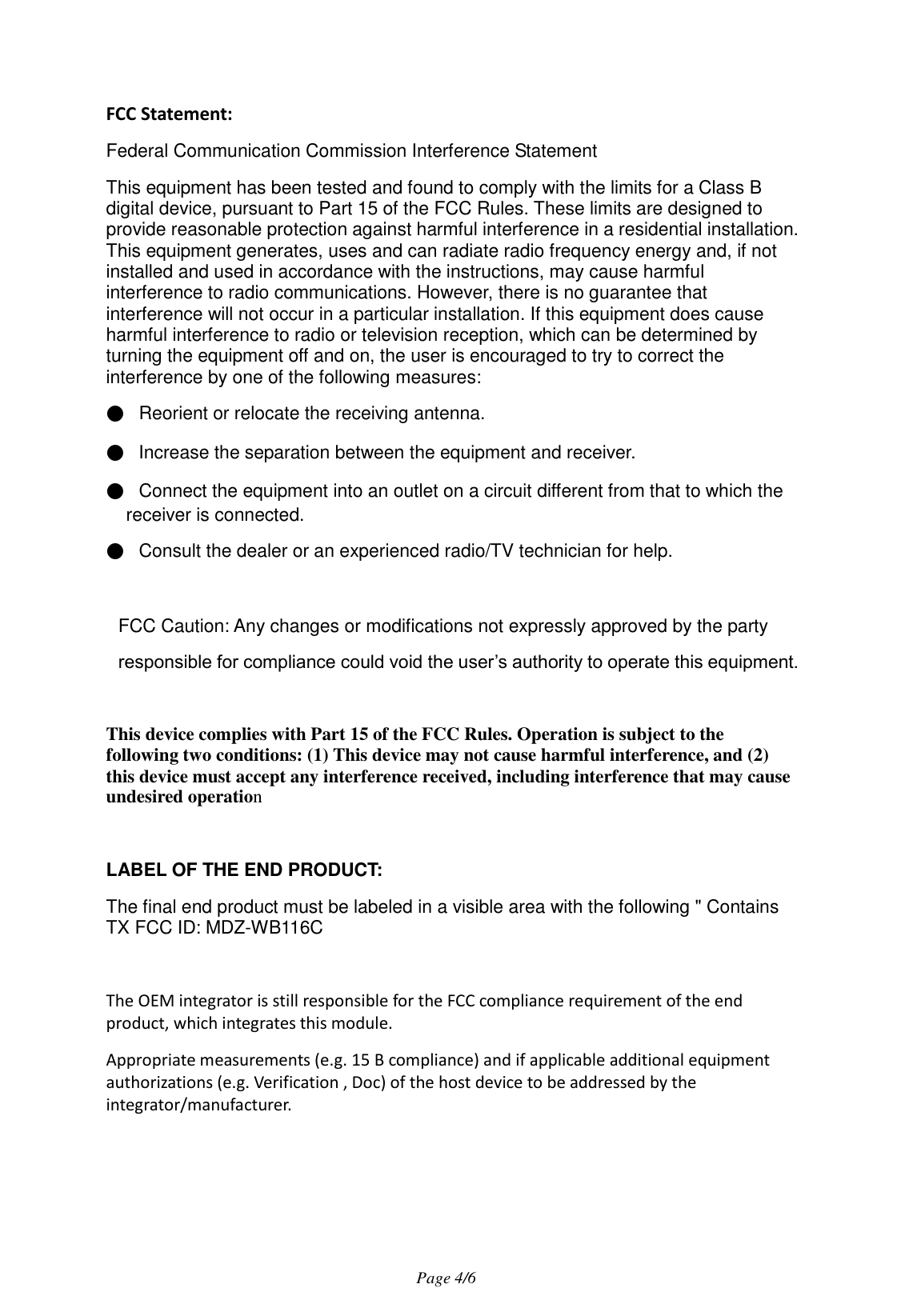                                   Page 4/6   FCC Statement: Federal Communication Commission Interference Statement   This equipment has been tested and found to comply with the limits for a Class B digital device, pursuant to Part 15 of the FCC Rules. These limits are designed to provide reasonable protection against harmful interference in a residential installation. This equipment generates, uses and can radiate radio frequency energy and, if not installed and used in accordance with the instructions, may cause harmful interference to radio communications. However, there is no guarantee that interference will not occur in a particular installation. If this equipment does cause harmful interference to radio or television reception, which can be determined by turning the equipment off and on, the user is encouraged to try to correct the interference by one of the following measures: ●   Reorient or relocate the receiving antenna. ●   Increase the separation between the equipment and receiver. ●   Connect the equipment into an outlet on a circuit different from that to which the receiver is connected. ●   Consult the dealer or an experienced radio/TV technician for help.  FCC Caution: Any changes or modifications not expressly approved by the party   responsible for compliance could void the user’s authority to operate this equipment.  This device complies with Part 15 of the FCC Rules. Operation is subject to the following two conditions: (1) This device may not cause harmful interference, and (2) this device must accept any interference received, including interference that may cause undesired operation  LABEL OF THE END PRODUCT: The final end product must be labeled in a visible area with the following &quot; Contains TX FCC ID: MDZ-WB116C  The OEM integrator is still responsible for the FCC compliance requirement of the end product, which integrates this module. Appropriate measurements (e.g. 15 B compliance) and if applicable additional equipment authorizations (e.g. Verification , Doc) of the host device to be addressed by the integrator/manufacturer. 