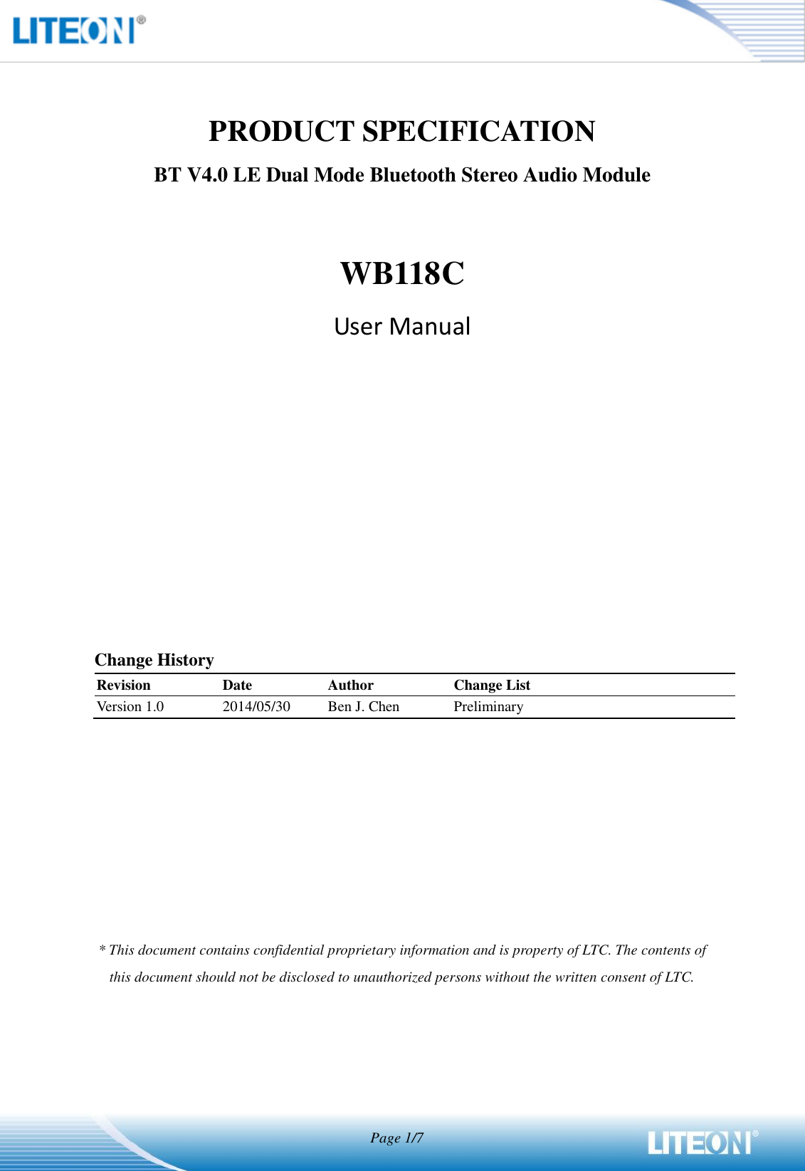                                   Page 1/7   PRODUCT SPECIFICATION BT V4.0 LE Dual Mode Bluetooth Stereo Audio Module  WB118C User Manual            Change History Revision Date Author Change List Version 1.0 2014/05/30 Ben J. Chen Preliminary         * This document contains confidential proprietary information and is property of LTC. The contents of this document should not be disclosed to unauthorized persons without the written consent of LTC.   