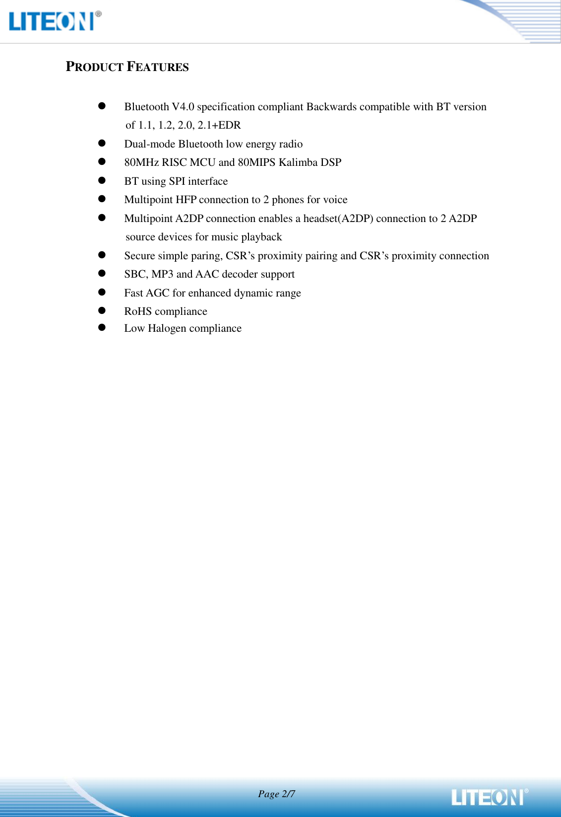                                  Page 2/7   PRODUCT FEATURES   Bluetooth V4.0 specification compliant Backwards compatible with BT version of 1.1, 1.2, 2.0, 2.1+EDR  Dual-mode Bluetooth low energy radio    80MHz RISC MCU and 80MIPS Kalimba DSP  BT using SPI interface  Multipoint HFP connection to 2 phones for voice  Multipoint A2DP connection enables a headset(A2DP) connection to 2 A2DP source devices for music playback  Secure simple paring, CSR’s proximity pairing and CSR’s proximity connection  SBC, MP3 and AAC decoder support  Fast AGC for enhanced dynamic range  RoHS compliance  Low Halogen compliance 