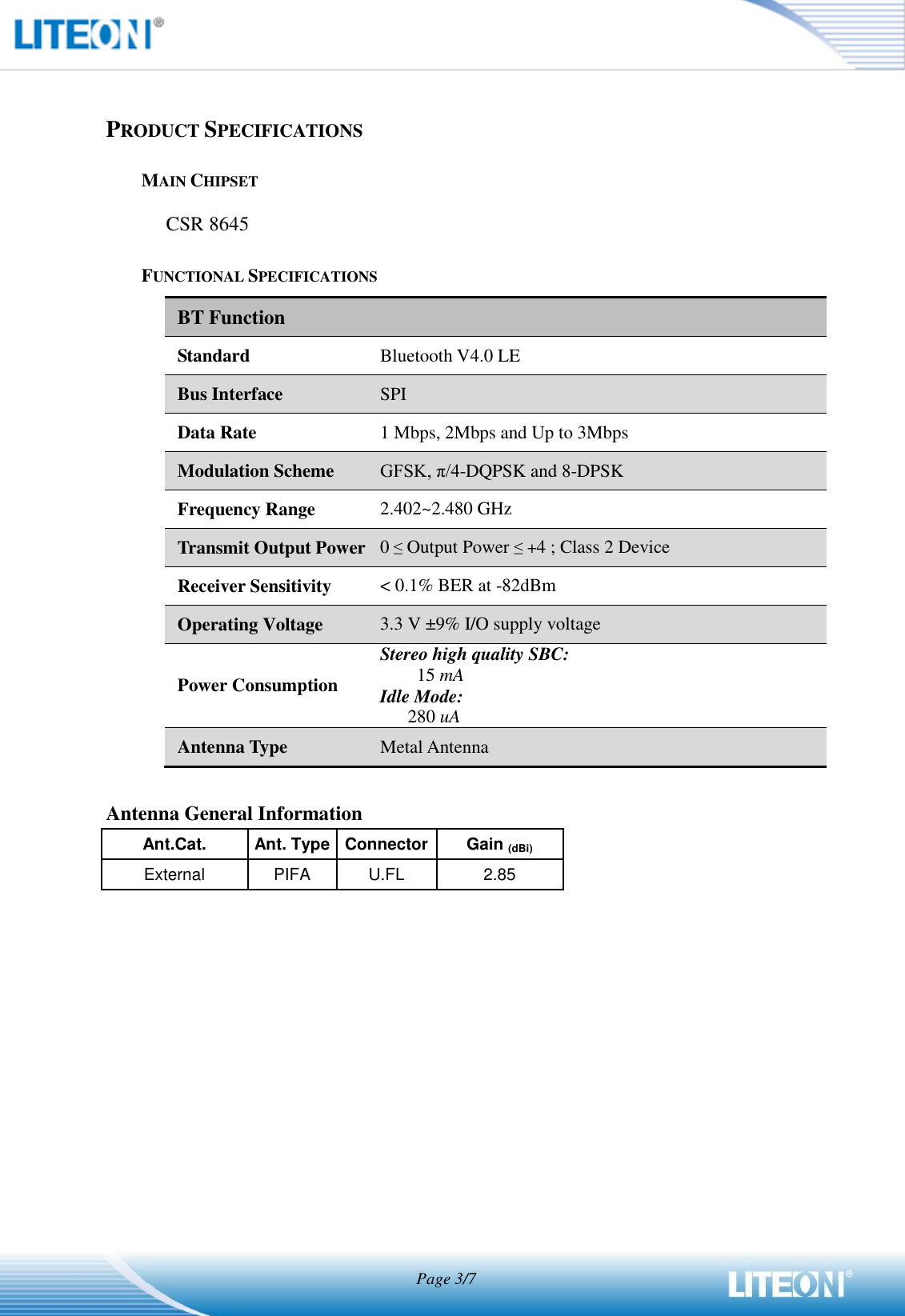                                   Page 3/7   PRODUCT SPECIFICATIONS MAIN CHIPSET CSR 8645 FUNCTIONAL SPECIFICATIONS BT Function Standard Bluetooth V4.0 LE Bus Interface SPI Data Rate 1 Mbps, 2Mbps and Up to 3Mbps Modulation Scheme GFSK, π/4-DQPSK and 8-DPSK Frequency Range 2.402~2.480 GHz Transmit Output Power 0 ≤ Output Power ≤ +4 ; Class 2 Device Receiver Sensitivity &lt; 0.1% BER at -82dBm Operating Voltage 3.3 V ±9% I/O supply voltage Power Consumption Stereo high quality SBC: 15 mA Idle Mode: 280 uA Antenna Type Metal Antenna    Antenna General Information Ant.Cat. Ant. Type Connector   Gain (dBi) External PIFA U.FL 2.85  