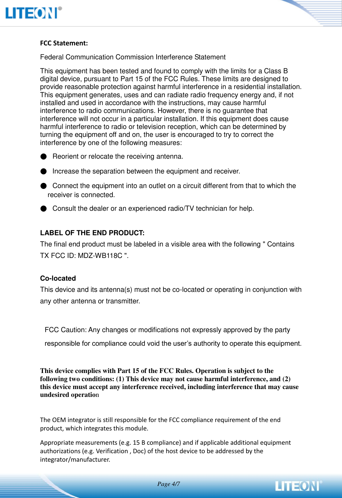                                   Page 4/7   FCC Statement: Federal Communication Commission Interference Statement   This equipment has been tested and found to comply with the limits for a Class B digital device, pursuant to Part 15 of the FCC Rules. These limits are designed to provide reasonable protection against harmful interference in a residential installation. This equipment generates, uses and can radiate radio frequency energy and, if not installed and used in accordance with the instructions, may cause harmful interference to radio communications. However, there is no guarantee that interference will not occur in a particular installation. If this equipment does cause harmful interference to radio or television reception, which can be determined by turning the equipment off and on, the user is encouraged to try to correct the interference by one of the following measures: ●   Reorient or relocate the receiving antenna. ●   Increase the separation between the equipment and receiver. ●   Connect the equipment into an outlet on a circuit different from that to which the receiver is connected. ●   Consult the dealer or an experienced radio/TV technician for help.  LABEL OF THE END PRODUCT: The final end product must be labeled in a visible area with the following &quot; Contains TX FCC ID: MDZ-WB118C &quot;.    Co-located This device and its antenna(s) must not be co-located or operating in conjunction with any other antenna or transmitter.  FCC Caution: Any changes or modifications not expressly approved by the party   responsible for compliance could void the user’s authority to operate this equipment.  This device complies with Part 15 of the FCC Rules. Operation is subject to the following two conditions: (1) This device may not cause harmful interference, and (2) this device must accept any interference received, including interference that may cause undesired operation  The OEM integrator is still responsible for the FCC compliance requirement of the end product, which integrates this module. Appropriate measurements (e.g. 15 B compliance) and if applicable additional equipment authorizations (e.g. Verification , Doc) of the host device to be addressed by the integrator/manufacturer. 