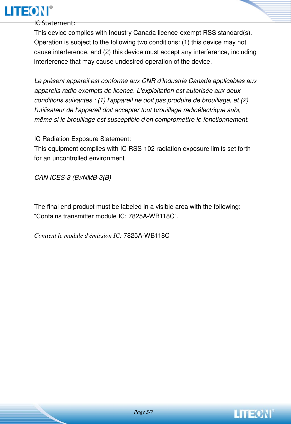                                   Page 5/7  IC Statement: This device complies with Industry Canada licence-exempt RSS standard(s). Operation is subject to the following two conditions: (1) this device may not cause interference, and (2) this device must accept any interference, including interference that may cause undesired operation of the device.  Le présent appareil est conforme aux CNR d&apos;Industrie Canada applicables aux appareils radio exempts de licence. L&apos;exploitation est autorisée aux deux conditions suivantes : (1) l&apos;appareil ne doit pas produire de brouillage, et (2) l&apos;utilisateur de l&apos;appareil doit accepter tout brouillage radioélectrique subi, même si le brouillage est susceptible d&apos;en compromettre le fonctionnement.  IC Radiation Exposure Statement: This equipment complies with IC RSS-102 radiation exposure limits set forth for an uncontrolled environment  CAN ICES-3 (B)/NMB-3(B)     The final end product must be labeled in a visible area with the following: “Contains transmitter module IC: 7825A-WB118C”.  Contient le module d&apos;émission IC: 7825A-WB118C 