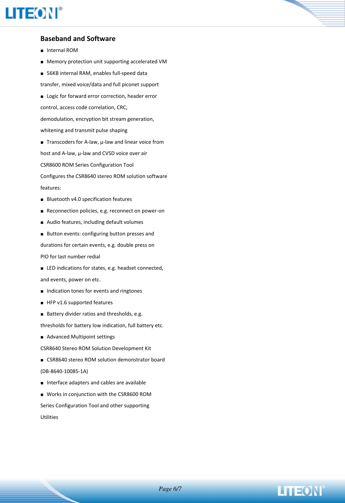                                  Page 6/7   Baseband and Software ■ Internal ROM ■ Memory protection unit supporting accelerated VM ■ 56KB internal RAM, enables full-speed data transfer, mixed voice/data and full piconet support ■ Logic for forward error correction, header error control, access code correlation, CRC, demodulation, encryption bit stream generation, whitening and transmit pulse shaping ■ Transcoders for A-law, μ-law and linear voice from host and A-law, μ-law and CVSD voice over air CSR8600 ROM Series Configuration Tool Configures the CSR8640 stereo ROM solution software features: ■ Bluetooth v4.0 specification features ■ Reconnection policies, e.g. reconnect on power-on ■ Audio features, including default volumes ■ Button events: configuring button presses and durations for certain events, e.g. double press on PIO for last number redial ■ LED indications for states, e.g. headset connected, and events, power on etc. ■ Indication tones for events and ringtones ■ HFP v1.6 supported features ■ Battery divider ratios and thresholds, e.g. thresholds for battery low indication, full battery etc. ■ Advanced Multipoint settings CSR8640 Stereo ROM Solution Development Kit ■ CSR8640 stereo ROM solution demonstrator board (DB-8640-10085-1A) ■ Interface adapters and cables are available ■ Works in conjunction with the CSR8600 ROM Series Configuration Tool and other supporting Utilities 