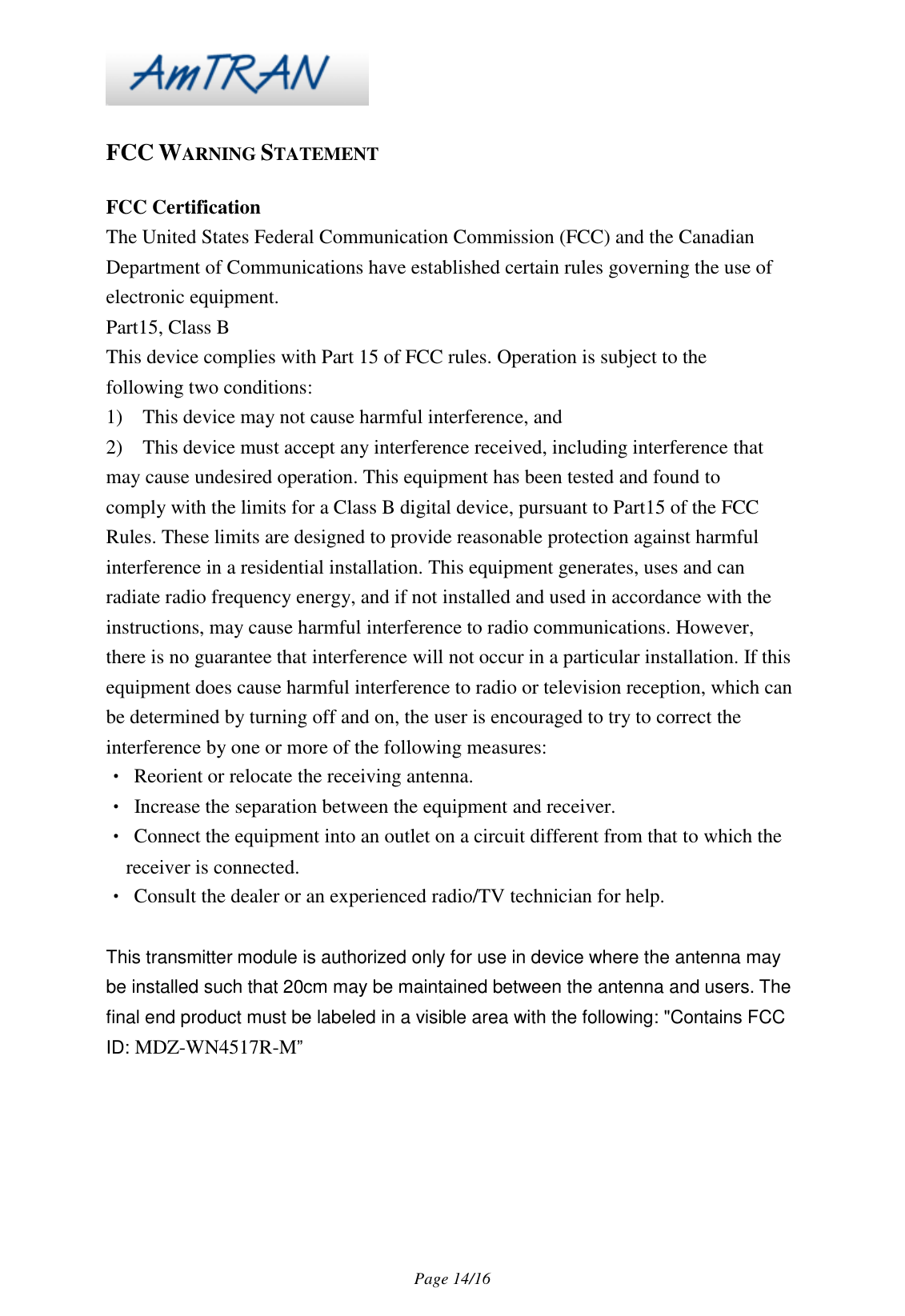 Page 14/16 FCC WARNING STATEMENT FCC Certification The United States Federal Communication Commission (FCC) and the Canadian Department of Communications have established certain rules governing the use of electronic equipment. Part15, Class B This device complies with Part 15 of FCC rules. Operation is subject to the following two conditions: 1) This device may not cause harmful interference, and 2) This device must accept any interference received, including interference that may cause undesired operation. This equipment has been tested and found to comply with the limits for a Class B digital device, pursuant to Part15 of the FCC Rules. These limits are designed to provide reasonable protection against harmful interference in a residential installation. This equipment generates, uses and can radiate radio frequency energy, and if not installed and used in accordance with the instructions, may cause harmful interference to radio communications. However, there is no guarantee that interference will not occur in a particular installation. If this equipment does cause harmful interference to radio or television reception, which can be determined by turning off and on, the user is encouraged to try to correct the interference by one or more of the following measures: • Reorient or relocate the receiving antenna. • Increase the separation between the equipment and receiver. • Connect the equipment into an outlet on a circuit different from that to which the receiver is connected. • Consult the dealer or an experienced radio/TV technician for help. This transmitter module is authorized only for use in device where the antenna may be installed such that 20cm may be maintained between the antenna and users. The final end product must be labeled in a visible area with the following: "Contains FCC ID: MDZ-WN4517R-M”