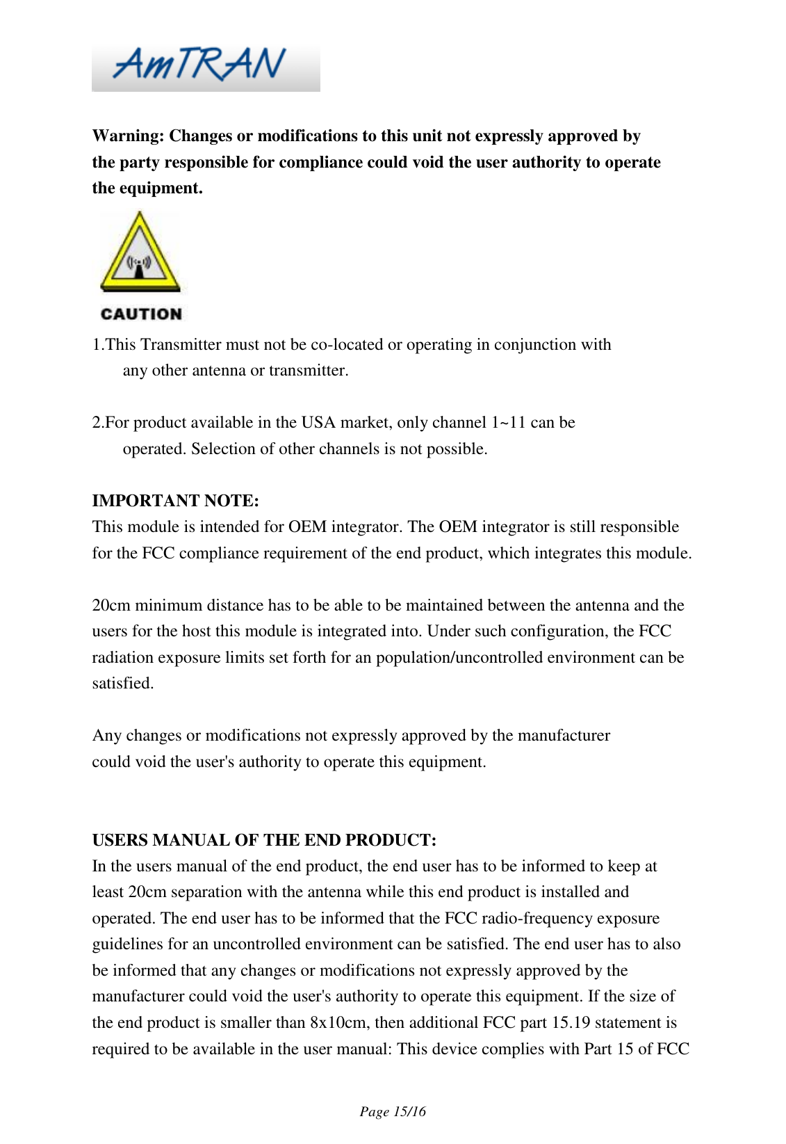 Page 15/16 Warning: Changes or modifications to this unit not expressly approved by the party responsible for compliance could void the user authority to operate the equipment. 1.This Transmitter must not be co-located or operating in conjunction with any other antenna or transmitter. 2.For product available in the USA market, only channel 1~11 can be operated. Selection of other channels is not possible. IMPORTANT NOTE: This module is intended for OEM integrator. The OEM integrator is still responsible for the FCC compliance requirement of the end product, which integrates this module. 20cm minimum distance has to be able to be maintained between the antenna and the users for the host this module is integrated into. Under such configuration, the FCC radiation exposure limits set forth for an population/uncontrolled environment can be satisfied. Any changes or modifications not expressly approved by the manufacturer could void the user's authority to operate this equipment. USERS MANUAL OF THE END PRODUCT: In the users manual of the end product, the end user has to be informed to keep at least 20cm separation with the antenna while this end product is installed and operated. The end user has to be informed that the FCC radio-frequency exposure guidelines for an uncontrolled environment can be satisfied. The end user has to also be informed that any changes or modifications not expressly approved by the manufacturer could void the user's authority to operate this equipment. If the size of the end product is smaller than 8x10cm, then additional FCC part 15.19 statement is required to be available in the user manual: This device complies with Part 15 of FCC