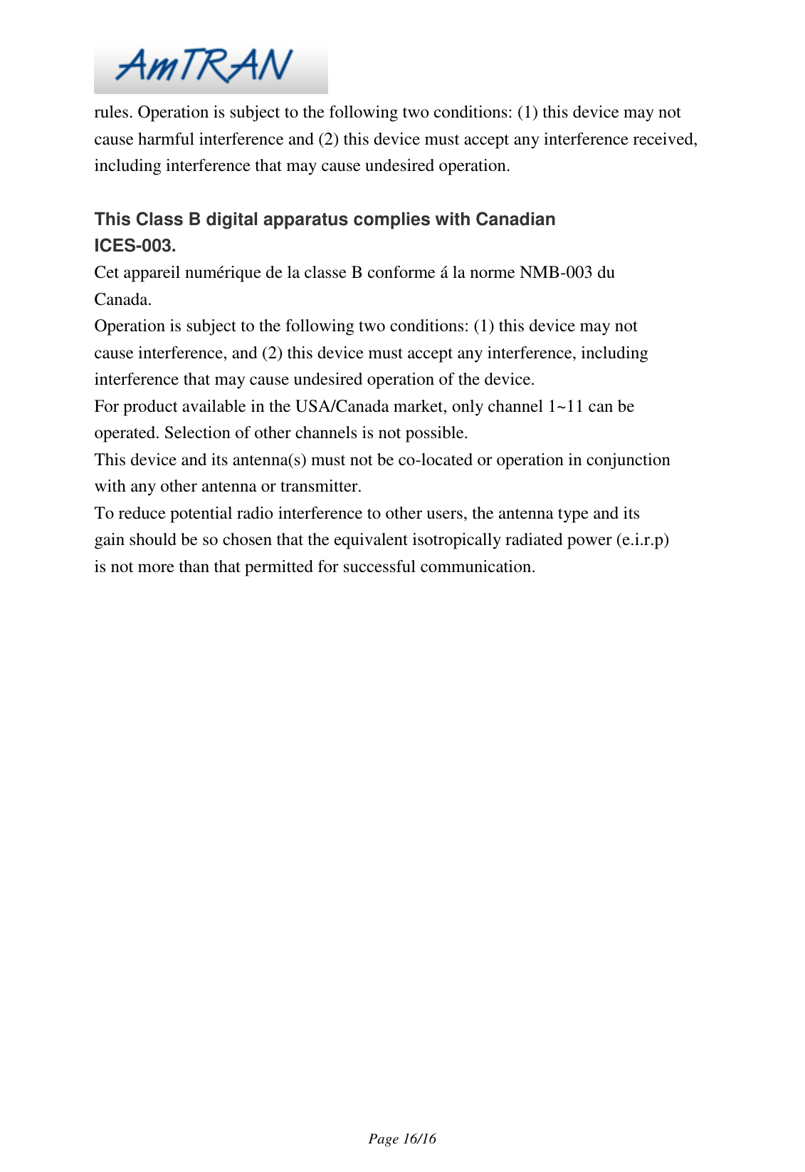 Page 16/16 rules. Operation is subject to the following two conditions: (1) this device may not cause harmful interference and (2) this device must accept any interference received, including interference that may cause undesired operation. This Class B digital apparatus complies with Canadian ICES-003. Cet appareil numérique de la classe B conforme á la norme NMB-003 du Canada. Operation is subject to the following two conditions: (1) this device may not cause interference, and (2) this device must accept any interference, including interference that may cause undesired operation of the device. For product available in the USA/Canada market, only channel 1~11 can be operated. Selection of other channels is not possible. This device and its antenna(s) must not be co-located or operation in conjunction with any other antenna or transmitter. To reduce potential radio interference to other users, the antenna type and its gain should be so chosen that the equivalent isotropically radiated power (e.i.r.p) is not more than that permitted for successful communication.