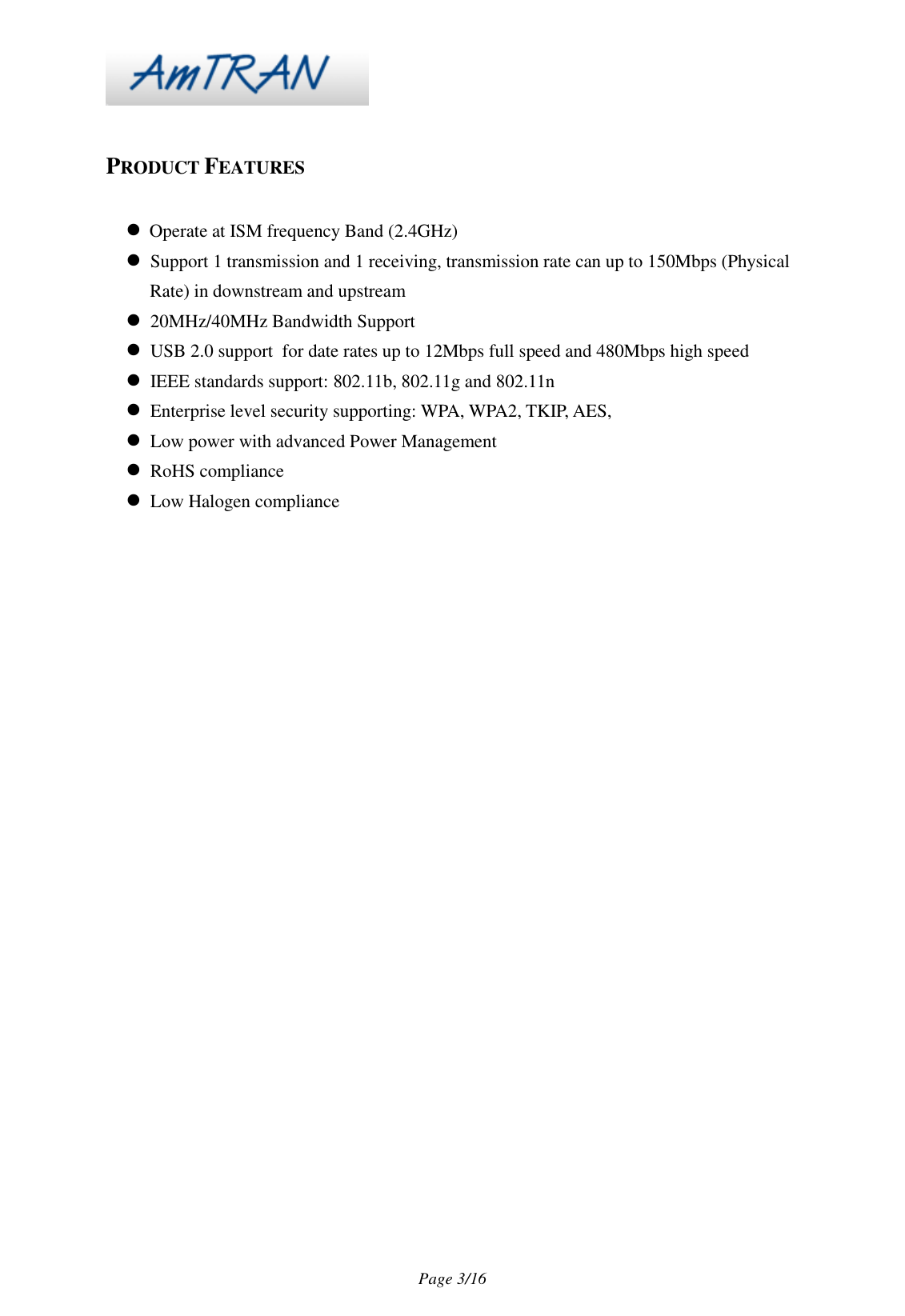 Page 3/16 PRODUCT FEATURES Operate at ISM frequency Band (2.4GHz) Support 1 transmission and 1 receiving, transmission rate can up to 150Mbps (Physical Rate) in downstream and upstream 20MHz/40MHz Bandwidth Support USB 2.0 support for date rates up to 12Mbps full speed and 480Mbps high speed IEEE standards support: 802.11b, 802.11g and 802.11n Enterprise level security supporting: WPA, WPA2, TKIP, AES, Low power with advanced Power Management RoHS compliance Low Halogen compliance