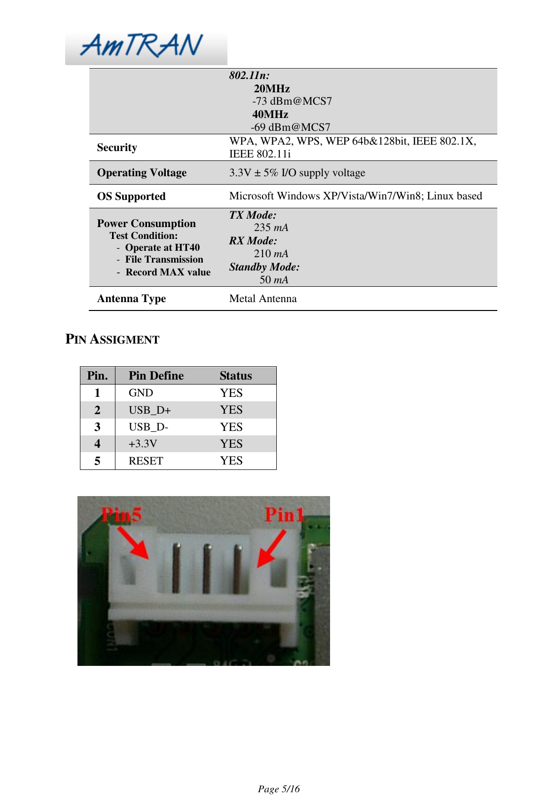 Page 5/16 802.11n: 20MHz -73 dBm@MCS7 40MHz -69 dBm@MCS7 Security WPA, WPA2, WPS, WEP 64b&128bit, IEEE 802.1X, IEEE 802.11i Operating Voltage 3.3V ± 5% I/O supply voltage OS Supported Microsoft Windows XP/Vista/Win7/Win8; Linux based Power Consumption Test Condition: - Operate at HT40 - File Transmission - Record MAX value TX Mode: 235 mA RX Mode: 210 mA Standby Mode: 50 mA Antenna Type Metal Antenna PIN ASSIGMENT Pin. Pin Define Status 1 GND YES 2 USB_D+ YES 3 USB_D- YES 4 +3.3V YES 5 RESET YES