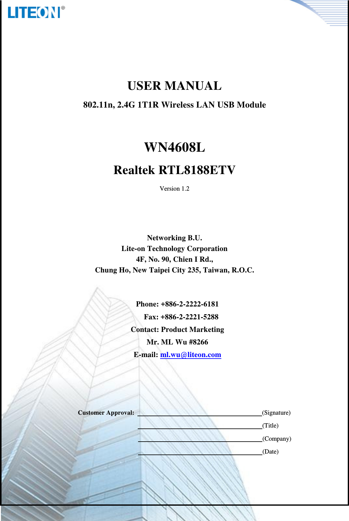            Page 1/6    USER MANUAL 802.11n, 2.4G 1T1R Wireless LAN USB Module  WN4608L Realtek RTL8188ETV Version 1.2     Networking B.U. Lite-on Technology Corporation 4F, No. 90, Chien I Rd., Chung Ho, New Taipei City 235, Taiwan, R.O.C.   Phone: +886-2-2222-6181 Fax: +886-2-2221-5288 Contact: Product Marketing Mr. ML Wu #8266 E-mail: ml.wu@liteon.com        Customer Approval:                                                                                (Signature)                                                                      (Title)                                                                      (Company)                                                                      (Date)   