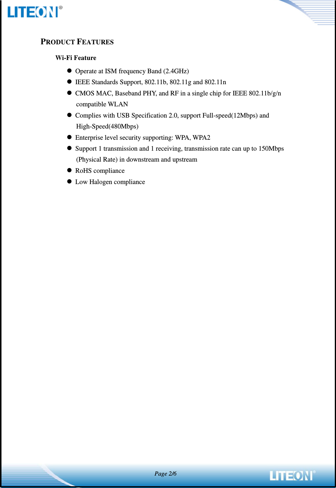            Page 2/6   PRODUCT FEATURES Wi-Fi Feature  Operate at ISM frequency Band (2.4GHz)  IEEE Standards Support, 802.11b, 802.11g and 802.11n  CMOS MAC, Baseband PHY, and RF in a single chip for IEEE 802.11b/g/n compatible WLAN  Complies with USB Specification 2.0, support Full-speed(12Mbps) and High-Speed(480Mbps)  Enterprise level security supporting: WPA, WPA2  Support 1 transmission and 1 receiving, transmission rate can up to 150Mbps (Physical Rate) in downstream and upstream  RoHS compliance  Low Halogen compliance 