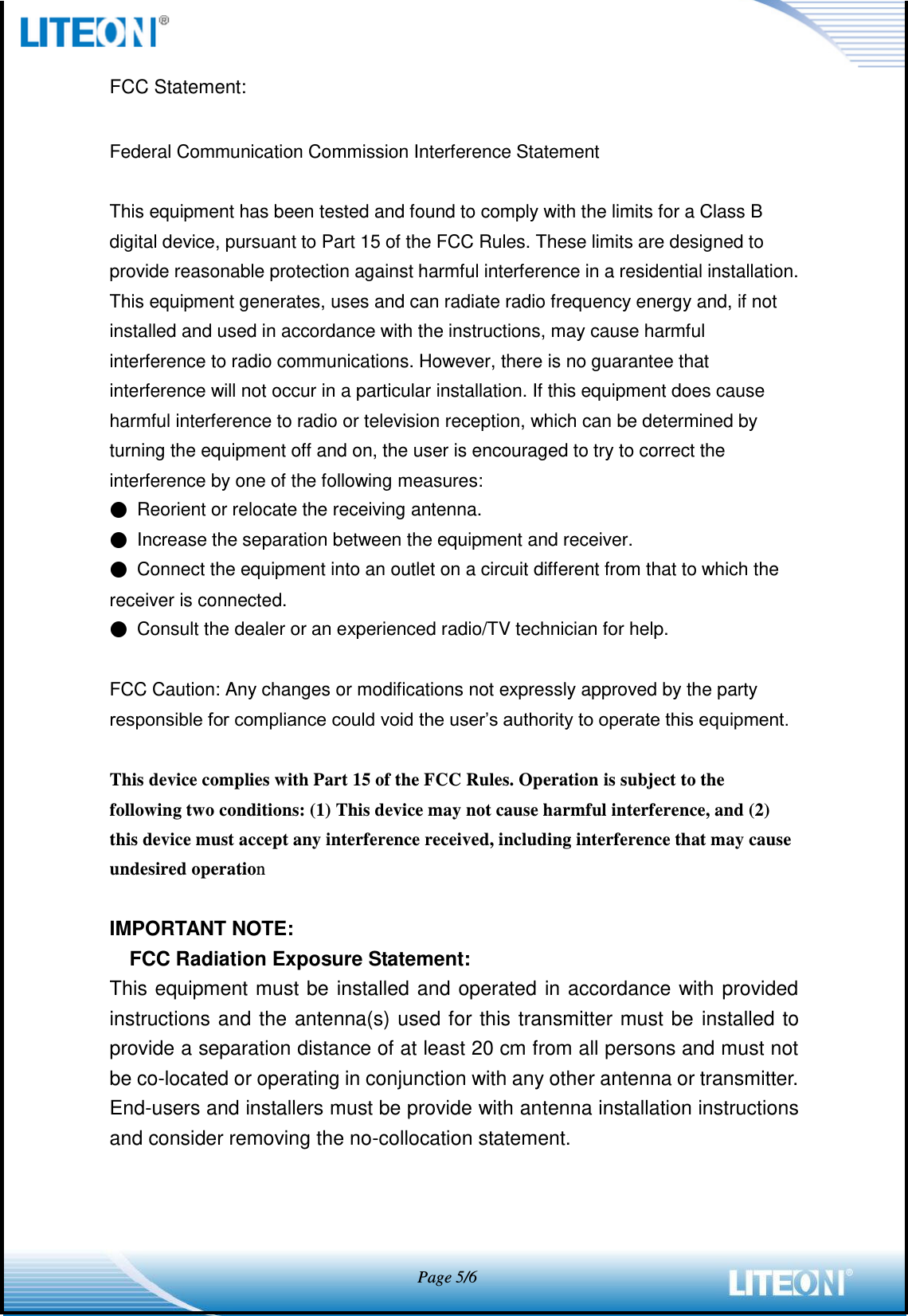            Page 5/6  FCC Statement:  Federal Communication Commission Interference Statement  This equipment has been tested and found to comply with the limits for a Class B digital device, pursuant to Part 15 of the FCC Rules. These limits are designed to provide reasonable protection against harmful interference in a residential installation. This equipment generates, uses and can radiate radio frequency energy and, if not installed and used in accordance with the instructions, may cause harmful interference to radio communications. However, there is no guarantee that interference will not occur in a particular installation. If this equipment does cause harmful interference to radio or television reception, which can be determined by turning the equipment off and on, the user is encouraged to try to correct the interference by one of the following measures: ● Reorient or relocate the receiving antenna. ● Increase the separation between the equipment and receiver. ● Connect the equipment into an outlet on a circuit different from that to which the receiver is connected. ● Consult the dealer or an experienced radio/TV technician for help.  FCC Caution: Any changes or modifications not expressly approved by the party responsible for compliance could void the user’s authority to operate this equipment.  This device complies with Part 15 of the FCC Rules. Operation is subject to the following two conditions: (1) This device may not cause harmful interference, and (2) this device must accept any interference received, including interference that may cause undesired operation  IMPORTANT NOTE: FCC Radiation Exposure Statement: This equipment must be installed and operated in accordance with provided instructions and the antenna(s) used for this transmitter must be installed to provide a separation distance of at least 20 cm from all persons and must not be co-located or operating in conjunction with any other antenna or transmitter. End-users and installers must be provide with antenna installation instructions and consider removing the no-collocation statement.    