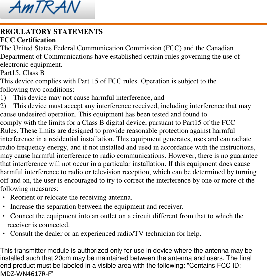     REGULATORY STATEMENTS FCC Certification The United States Federal Communication Commission (FCC) and the Canadian Department of Communications have established certain rules governing the use of electronic equipment. Part15, Class B This device complies with Part 15 of FCC rules. Operation is subject to the following two conditions: 1)    This device may not cause harmful interference, and 2)  This device must accept any interference received, including interference that may cause undesired operation. This equipment has been tested and found to   comply with the limits for a Class B digital device, pursuant to Part15 of the FCC   Rules. These limits are designed to provide reasonable protection against harmful interference in a residential installation. This equipment generates, uses and can radiate radio frequency energy, and if not installed and used in accordance with the instructions, may cause harmful interference to radio communications. However, there is no guarantee that interference will not occur in a particular installation. If this equipment does cause harmful interference to radio or television reception, which can be determined by turning off and on, the user is encouraged to try to correct the interference by one or more of the following measures: • Reorient or relocate the receiving antenna. •  Increase the separation between the equipment and receiver. • Connect the equipment into an outlet on a circuit different from that to which the receiver is connected. • Consult the dealer or an experienced radio/TV technician for help.  This transmitter module is authorized only for use in device where the antenna may be installed such that 20cm may be maintained between the antenna and users. The final end product must be labeled in a visible area with the following: &quot;Contains FCC ID: MDZ-WN4617R-F”  