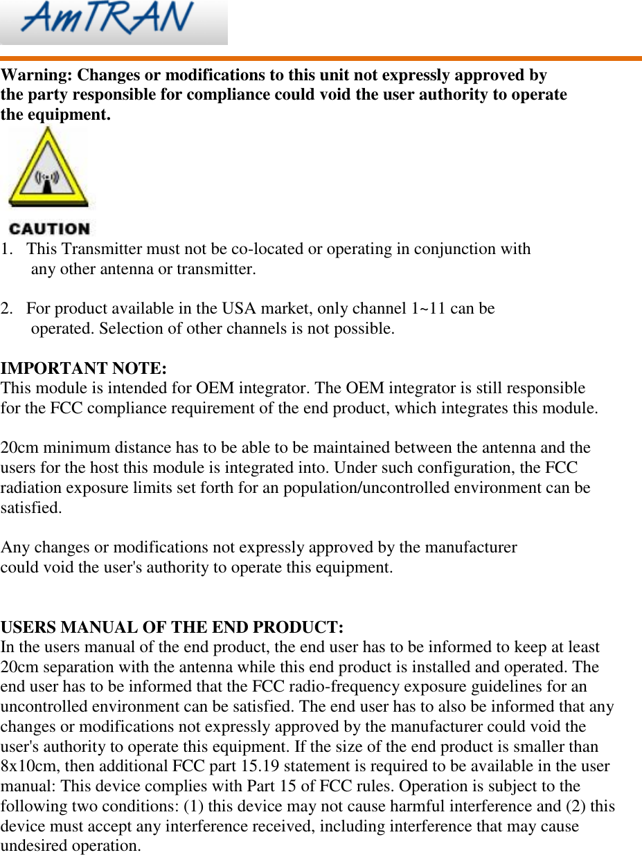     Warning: Changes or modifications to this unit not expressly approved by the party responsible for compliance could void the user authority to operate   the equipment.  1. This Transmitter must not be co-located or operating in conjunction with any other antenna or transmitter.  2. For product available in the USA market, only channel 1~11 can be operated. Selection of other channels is not possible.  IMPORTANT NOTE: This module is intended for OEM integrator. The OEM integrator is still responsible   for the FCC compliance requirement of the end product, which integrates this module.  20cm minimum distance has to be able to be maintained between the antenna and the users for the host this module is integrated into. Under such configuration, the FCC radiation exposure limits set forth for an population/uncontrolled environment can be satisfied.  Any changes or modifications not expressly approved by the manufacturer could void the user&apos;s authority to operate this equipment.   USERS MANUAL OF THE END PRODUCT: In the users manual of the end product, the end user has to be informed to keep at least 20cm separation with the antenna while this end product is installed and operated. The end user has to be informed that the FCC radio-frequency exposure guidelines for an uncontrolled environment can be satisfied. The end user has to also be informed that any changes or modifications not expressly approved by the manufacturer could void the user&apos;s authority to operate this equipment. If the size of the end product is smaller than 8x10cm, then additional FCC part 15.19 statement is required to be available in the user manual: This device complies with Part 15 of FCC rules. Operation is subject to the following two conditions: (1) this device may not cause harmful interference and (2) this device must accept any interference received, including interference that may cause undesired operation. 