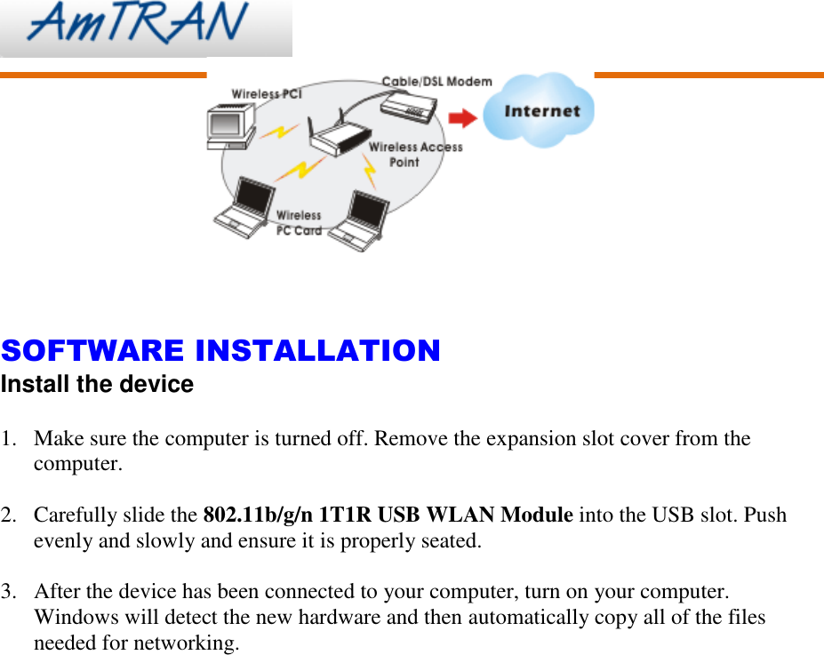         SOFTWARE INSTALLATION Install the device  1. Make sure the computer is turned off. Remove the expansion slot cover from the computer.  2. Carefully slide the 802.11b/g/n 1T1R USB WLAN Module into the USB slot. Push evenly and slowly and ensure it is properly seated.  3. After the device has been connected to your computer, turn on your computer. Windows will detect the new hardware and then automatically copy all of the files needed for networking.  