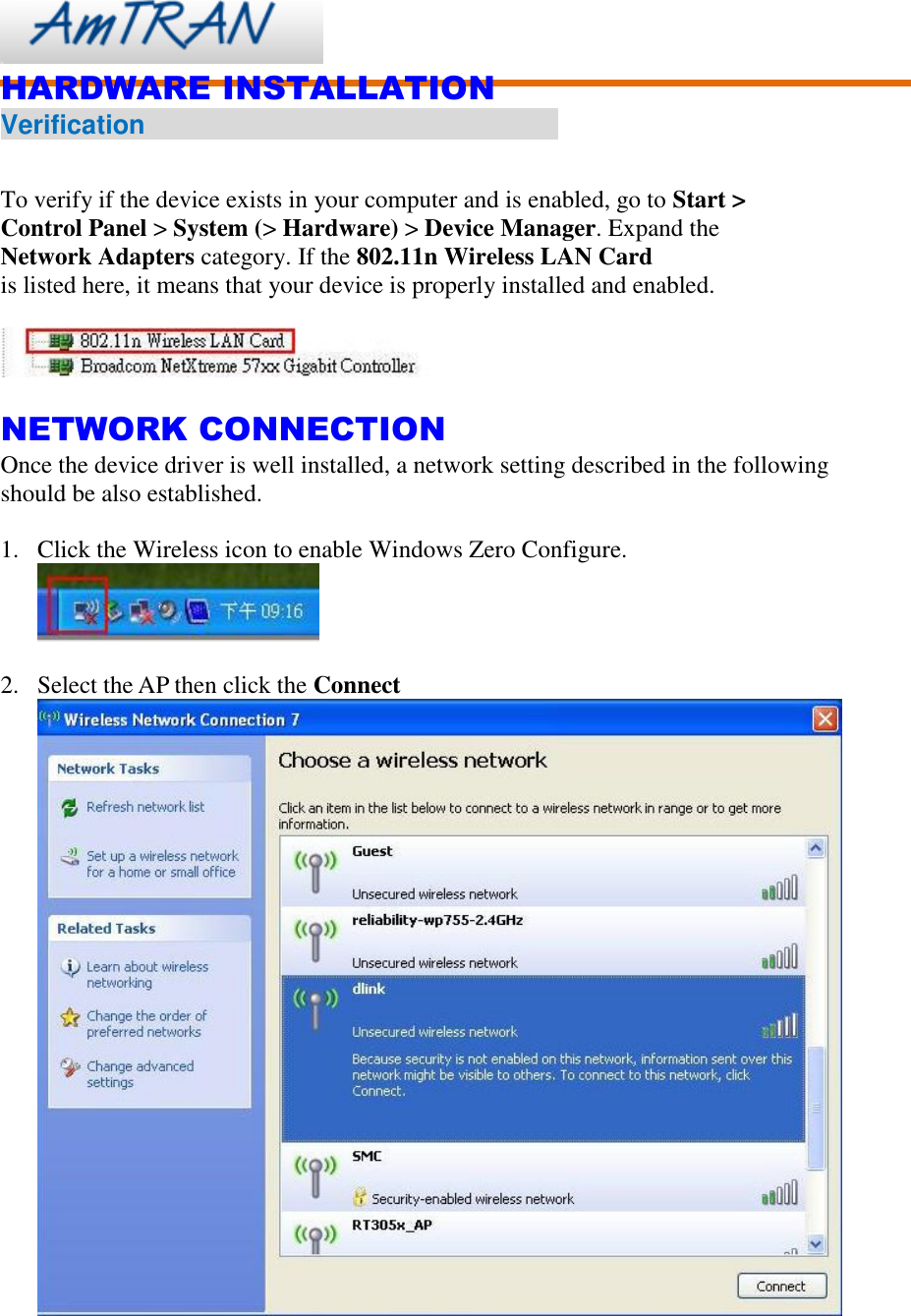    HARDWARE INSTALLATION Verification                                                          To verify if the device exists in your computer and is enabled, go to Start &gt; Control Panel &gt; System (&gt; Hardware) &gt; Device Manager. Expand the Network Adapters category. If the 802.11n Wireless LAN Card is listed here, it means that your device is properly installed and enabled.    NETWORK CONNECTION Once the device driver is well installed, a network setting described in the following should be also established.  1. Click the Wireless icon to enable Windows Zero Configure.   2. Select the AP then click the Connect  