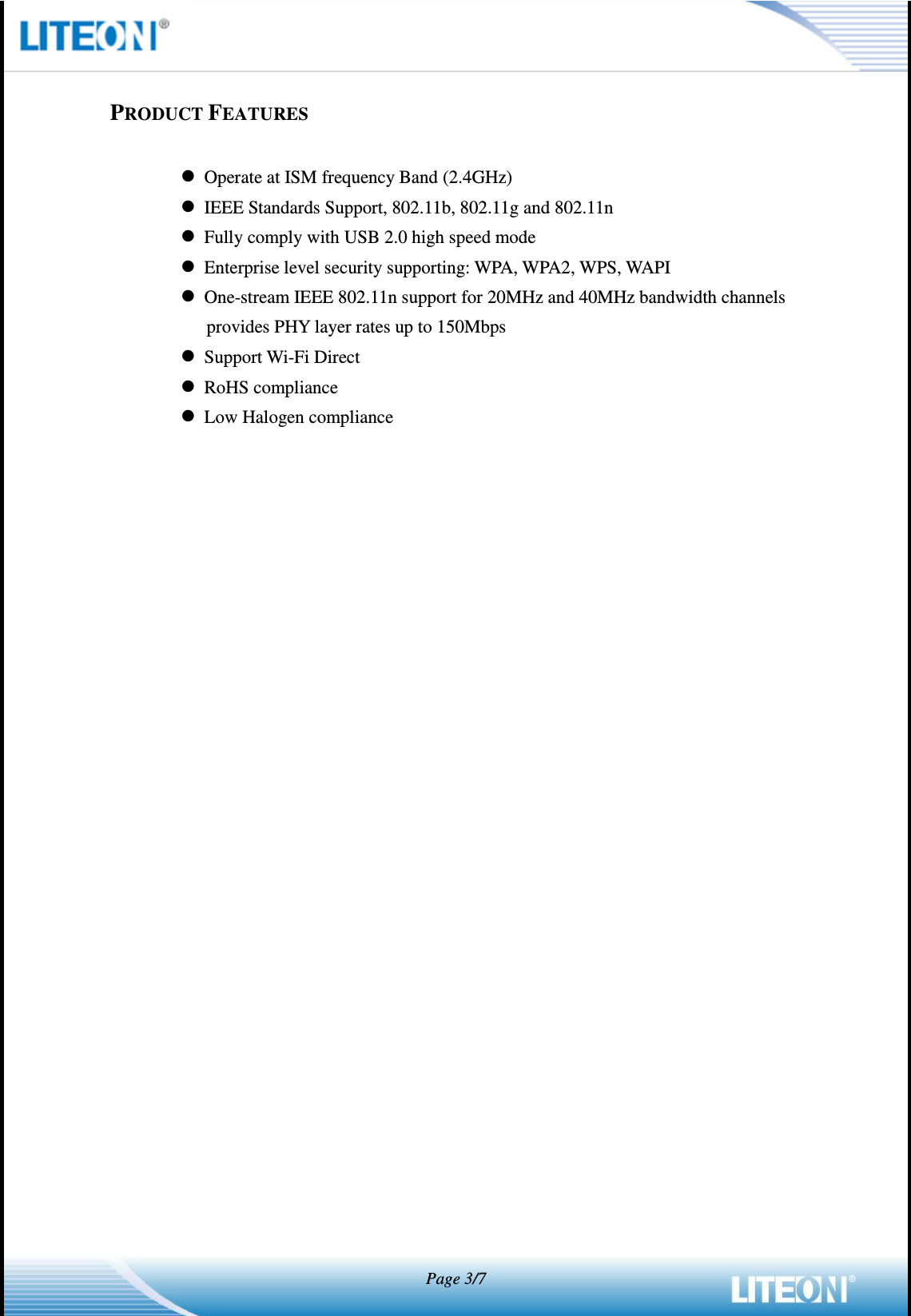   Page 3/7     PRODUCT FEATURES   Operate at ISM frequency Band (2.4GHz)  IEEE Standards Support, 802.11b, 802.11g and 802.11n  Fully comply with USB 2.0 high speed mode  Enterprise level security supporting: WPA, WPA2, WPS, WAPI  One-stream IEEE 802.11n support for 20MHz and 40MHz bandwidth channels provides PHY layer rates up to 150Mbps  Support Wi-Fi Direct  RoHS compliance  Low Halogen compliance 
