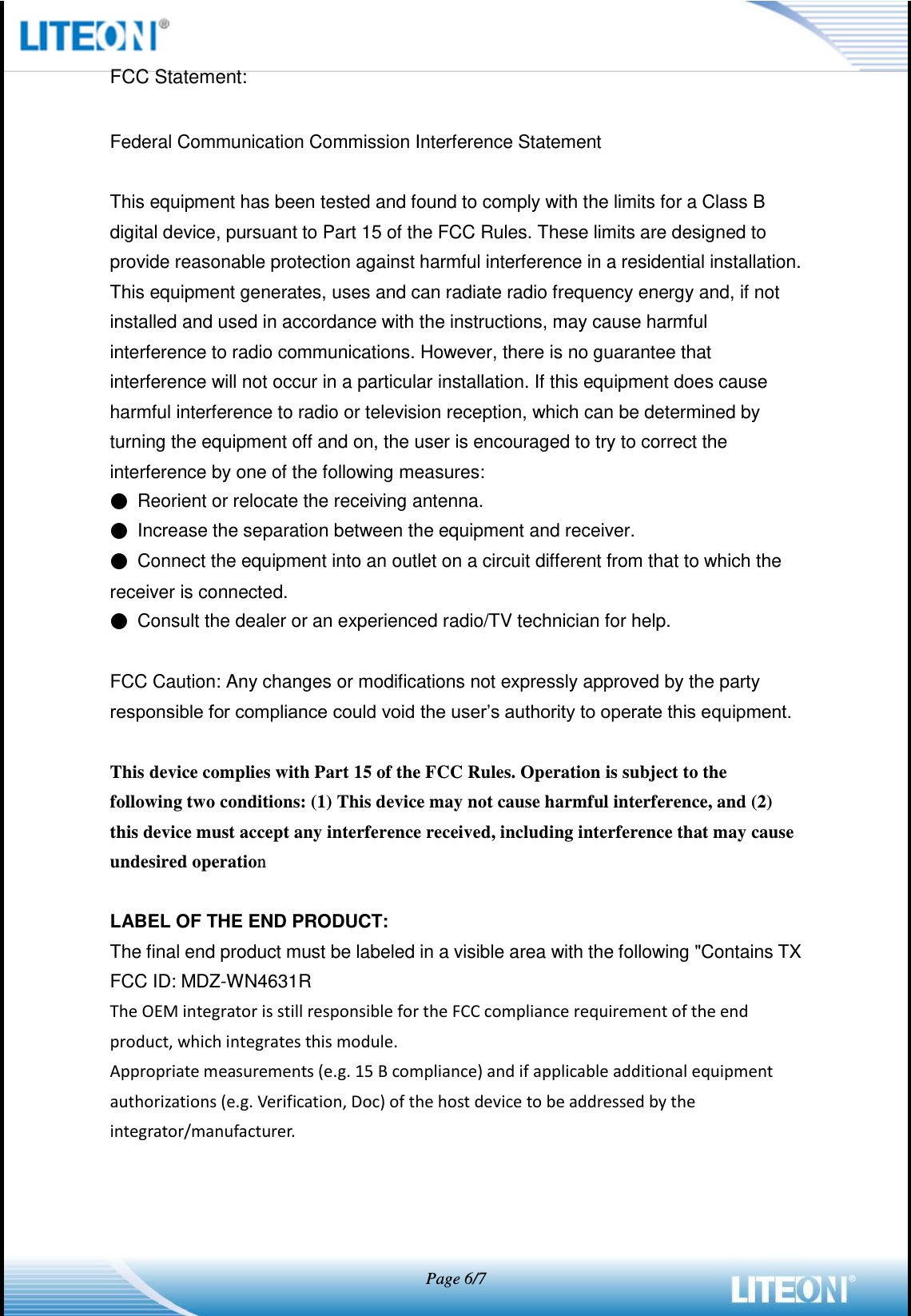   Page 6/7  FCC Statement:  Federal Communication Commission Interference Statement  This equipment has been tested and found to comply with the limits for a Class B digital device, pursuant to Part 15 of the FCC Rules. These limits are designed to provide reasonable protection against harmful interference in a residential installation. This equipment generates, uses and can radiate radio frequency energy and, if not installed and used in accordance with the instructions, may cause harmful interference to radio communications. However, there is no guarantee that interference will not occur in a particular installation. If this equipment does cause harmful interference to radio or television reception, which can be determined by turning the equipment off and on, the user is encouraged to try to correct the interference by one of the following measures: ● Reorient or relocate the receiving antenna. ● Increase the separation between the equipment and receiver. ● Connect the equipment into an outlet on a circuit different from that to which the receiver is connected. ● Consult the dealer or an experienced radio/TV technician for help.  FCC Caution: Any changes or modifications not expressly approved by the party responsible for compliance could void the user’s authority to operate this equipment.  This device complies with Part 15 of the FCC Rules. Operation is subject to the following two conditions: (1) This device may not cause harmful interference, and (2) this device must accept any interference received, including interference that may cause undesired operation  LABEL OF THE END PRODUCT: The final end product must be labeled in a visible area with the following &quot;Contains TX FCC ID: MDZ-WN4631R The OEM integrator is still responsible for the FCC compliance requirement of the end product, which integrates this module. Appropriate measurements (e.g. 15 B compliance) and if applicable additional equipment authorizations (e.g. Verification, Doc) of the host device to be addressed by the integrator/manufacturer.    