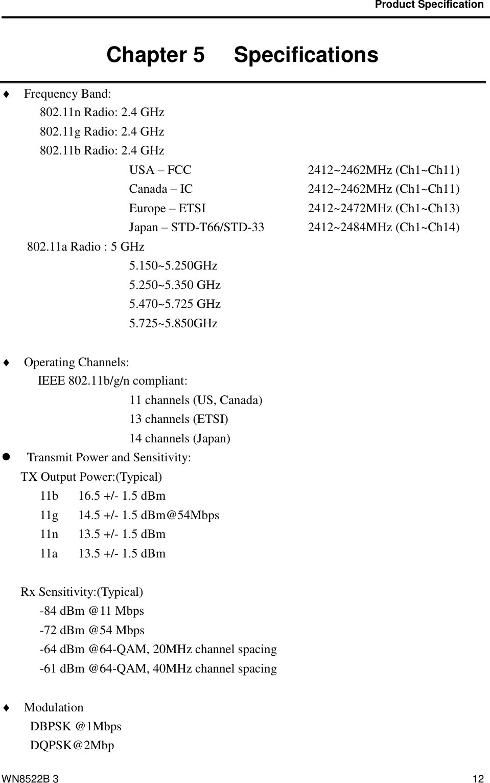                                           Product Specification                                              WN8522B 3 12 Chapter 5   Specifications    Frequency Band:   802.11n Radio: 2.4 GHz     802.11g Radio: 2.4 GHz   802.11b Radio: 2.4 GHz USA – FCC             2412~2462MHz (Ch1~Ch11)           Canada – IC          2412~2462MHz (Ch1~Ch11)           Europe – ETSI          2412~2472MHz (Ch1~Ch13)         Japan – STD-T66/STD-33    2412~2484MHz (Ch1~Ch14) 802.11a Radio : 5 GHz 5.150~5.250GHz 5.250~5.350 GHz 5.470~5.725 GHz 5.725~5.850GHz   Operating Channels:    IEEE 802.11b/g/n compliant: 11 channels (US, Canada) 13 channels (ETSI) 14 channels (Japan)  Transmit Power and Sensitivity:   TX Output Power:(Typical) 11b  16.5 +/- 1.5 dBm 11g  14.5 +/- 1.5 dBm@54Mbps 11n  13.5 +/- 1.5 dBm 11a  13.5 +/- 1.5 dBm  Rx Sensitivity:(Typical) -84 dBm @11 Mbps -72 dBm @54 Mbps -64 dBm @64-QAM, 20MHz channel spacing -61 dBm @64-QAM, 40MHz channel spacing   Modulation                             DBPSK @1Mbps DQPSK@2Mbp 