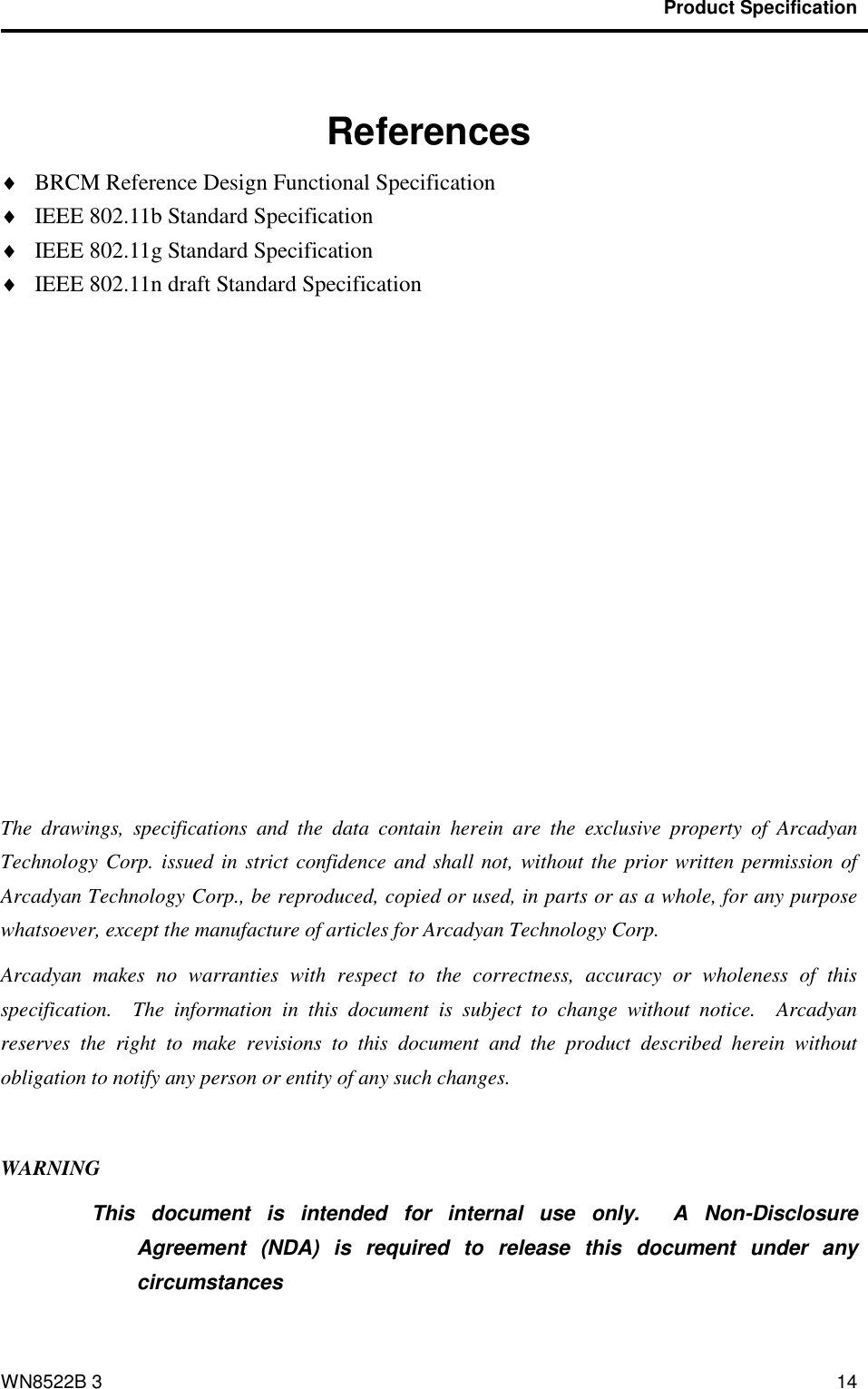                                           Product Specification                                              WN8522B 3 14    References  BRCM Reference Design Functional Specification  IEEE 802.11b Standard Specification  IEEE 802.11g Standard Specification  IEEE 802.11n draft Standard Specification            The  drawings,  specifications  and  the  data  contain  herein  are  the  exclusive  property  of  Arcadyan Technology Corp. issued in strict confidence and shall not, without the  prior written permission of Arcadyan Technology Corp., be reproduced, copied or used, in parts or as a whole, for any purpose whatsoever, except the manufacture of articles for Arcadyan Technology Corp.     Arcadyan  makes  no  warranties  with  respect  to  the  correctness,  accuracy  or  wholeness  of  this specification.    The  information  in  this  document  is  subject  to  change  without  notice.    Arcadyan reserves  the  right  to  make  revisions  to  this  document  and  the  product  described  herein  without obligation to notify any person or entity of any such changes.  WARNING This  document  is  intended  for  internal  use  only.    A  Non-Disclosure Agreement  (NDA)  is  required  to  release  this  document  under  any circumstances  