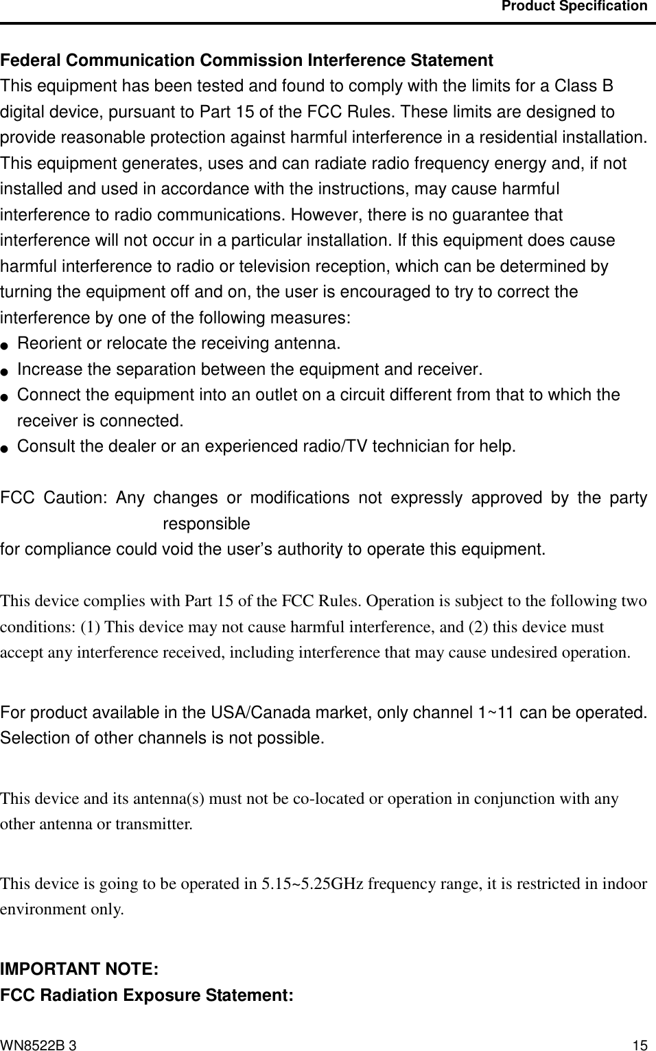                                          Product Specification                                              WN8522B 3 15 Federal Communication Commission Interference Statement   This equipment has been tested and found to comply with the limits for a Class B digital device, pursuant to Part 15 of the FCC Rules. These limits are designed to provide reasonable protection against harmful interference in a residential installation. This equipment generates, uses and can radiate radio frequency energy and, if not installed and used in accordance with the instructions, may cause harmful interference to radio communications. However, there is no guarantee that interference will not occur in a particular installation. If this equipment does cause harmful interference to radio or television reception, which can be determined by turning the equipment off and on, the user is encouraged to try to correct the interference by one of the following measures: ●  Reorient or relocate the receiving antenna. ●  Increase the separation between the equipment and receiver. ●  Connect the equipment into an outlet on a circuit different from that to which the receiver is connected. ●  Consult the dealer or an experienced radio/TV technician for help.  FCC  Caution:  Any  changes  or  modifications  not  expressly  approved  by  the  party responsible   for compliance could void the user’s authority to operate this equipment.  This device complies with Part 15 of the FCC Rules. Operation is subject to the following two conditions: (1) This device may not cause harmful interference, and (2) this device must accept any interference received, including interference that may cause undesired operation.  For product available in the USA/Canada market, only channel 1~11 can be operated. Selection of other channels is not possible.  This device and its antenna(s) must not be co-located or operation in conjunction with any other antenna or transmitter.  This device is going to be operated in 5.15~5.25GHz frequency range, it is restricted in indoor environment only.  IMPORTANT NOTE: FCC Radiation Exposure Statement: 
