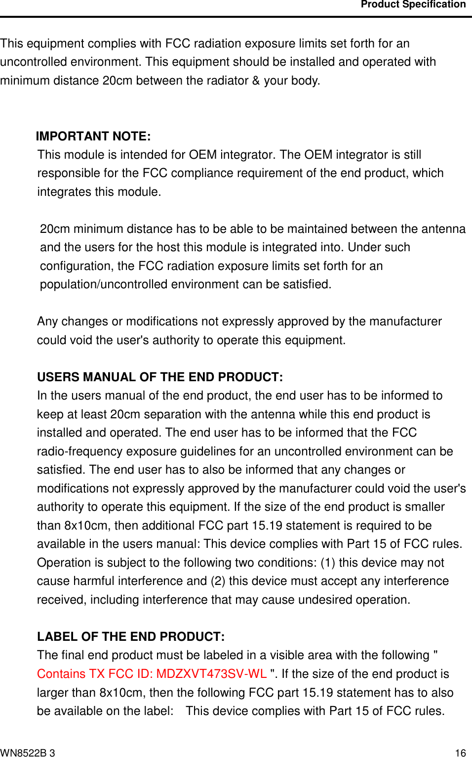                                           Product Specification                                              WN8522B 3 16 This equipment complies with FCC radiation exposure limits set forth for an uncontrolled environment. This equipment should be installed and operated with minimum distance 20cm between the radiator &amp; your body.   IMPORTANT NOTE: This module is intended for OEM integrator. The OEM integrator is still responsible for the FCC compliance requirement of the end product, which integrates this module.  20cm minimum distance has to be able to be maintained between the antenna and the users for the host this module is integrated into. Under such configuration, the FCC radiation exposure limits set forth for an population/uncontrolled environment can be satisfied.    Any changes or modifications not expressly approved by the manufacturer could void the user&apos;s authority to operate this equipment.  USERS MANUAL OF THE END PRODUCT: In the users manual of the end product, the end user has to be informed to keep at least 20cm separation with the antenna while this end product is installed and operated. The end user has to be informed that the FCC radio-frequency exposure guidelines for an uncontrolled environment can be satisfied. The end user has to also be informed that any changes or modifications not expressly approved by the manufacturer could void the user&apos;s authority to operate this equipment. If the size of the end product is smaller than 8x10cm, then additional FCC part 15.19 statement is required to be available in the users manual: This device complies with Part 15 of FCC rules. Operation is subject to the following two conditions: (1) this device may not cause harmful interference and (2) this device must accept any interference received, including interference that may cause undesired operation.  LABEL OF THE END PRODUCT: The final end product must be labeled in a visible area with the following &quot; Contains TX FCC ID: MDZXVT473SV-WL &quot;. If the size of the end product is larger than 8x10cm, then the following FCC part 15.19 statement has to also be available on the label:    This device complies with Part 15 of FCC rules. 