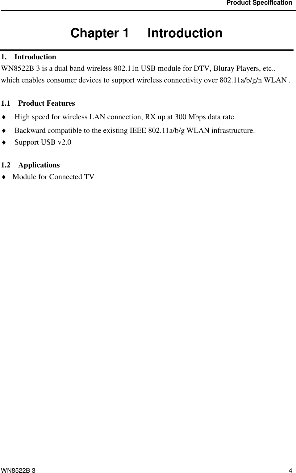                                           Product Specification                                              WN8522B 3 4 Chapter 1   Introduction 1.    Introduction WN8522B 3 is a dual band wireless 802.11n USB module for DTV, Bluray Players, etc.. which enables consumer devices to support wireless connectivity over 802.11a/b/g/n WLAN .    1.1    Product Features  High speed for wireless LAN connection, RX up at 300 Mbps data rate.  Backward compatible to the existing IEEE 802.11a/b/g WLAN infrastructure.  Support USB v2.0  1.2    Applications  Module for Connected TV 