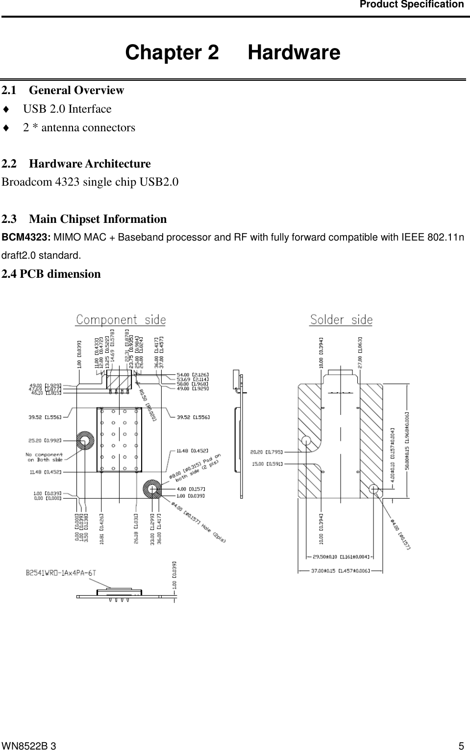                                           Product Specification                                              WN8522B 3 5 Chapter 2   Hardware 2.1    General Overview  USB 2.0 Interface    2 * antenna connectors      2.2    Hardware Architecture Broadcom 4323 single chip USB2.0    2.3    Main Chipset Information BCM4323: MIMO MAC + Baseband processor and RF with fully forward compatible with IEEE 802.11n draft2.0 standard. 2.4 PCB dimension   