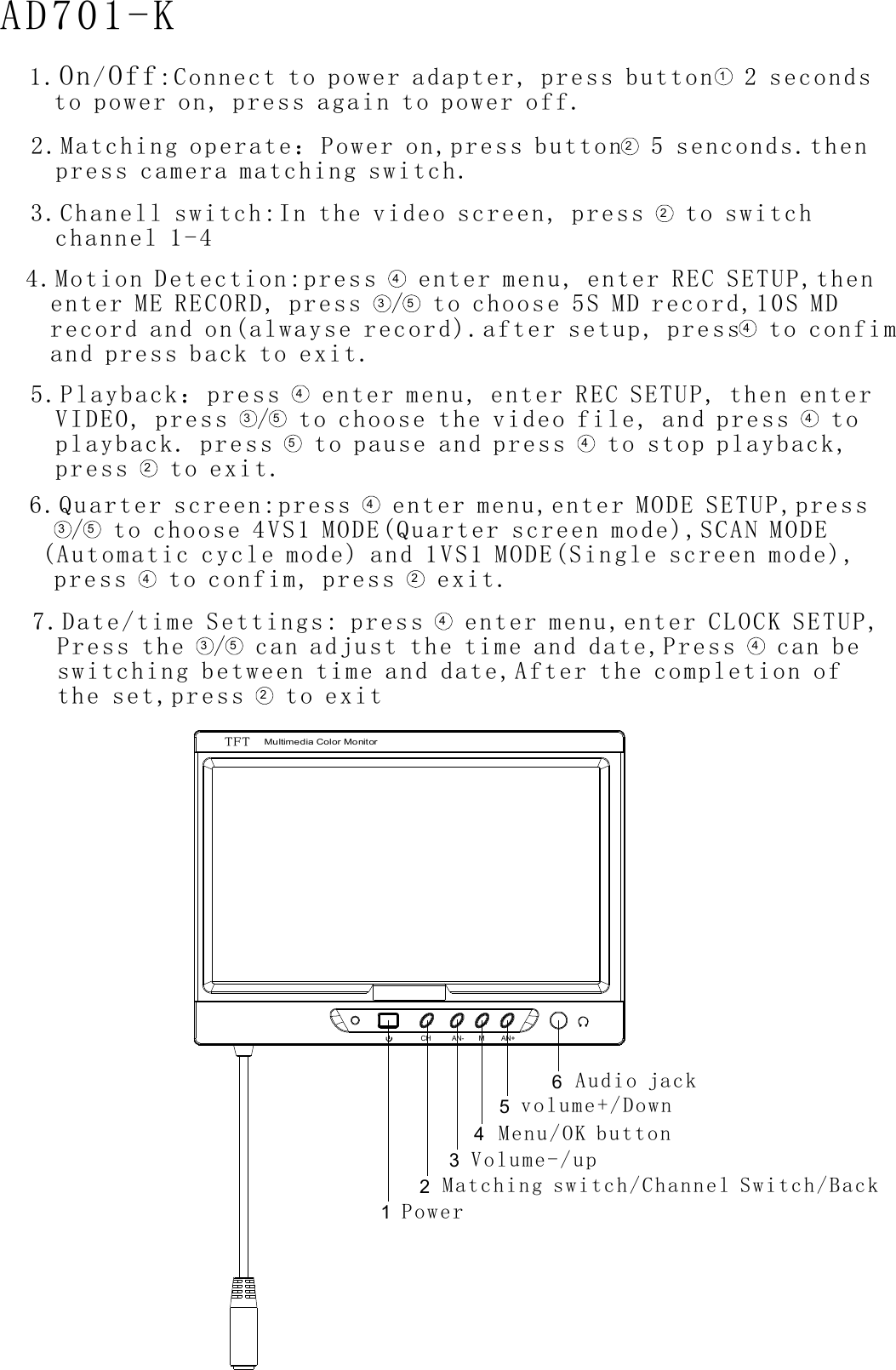 TFTMultimedia Color MonitorCH AN- M AN+AD701-K Power143256Matching switch Channel Switch Back  /   /Volume up-/Menu OK button/  volume Down+/Audio jack 1 Connect to power adapter press button 2 secondsto power on press again to power off. / :       ,            ,          .On Off 12 Matching operate：Power onpress camera matching switch.     ,    .press button 5 senconds then        .2   4 Motion Detection press enter menu enter REC SETUP then  enter ME RECORD press to choose 5S MD record 10S MD  record and on alwayse record after setup press to confim  and press back to exit.   :       ,      ,      ,              ,        (   ).   ,               ./43 54   5 Playback：press enter menu enter REC SETUP then enterVIDEO press to choose the video file and press toplayback press to pause and press to stop playbackpress to exit.       ,      ,      ,            ,          .                    ,         ./  43545 423 Chanell switch In the video screen press  to switch  channel 1 4. :       ,     -2  6 Quarter screen press  enter menu enter MODE SETUPpress to confim press exit..   :     ,   ,      ,     press  to choose 4VS1 MODE(Quarter screen mode),SCAN MODE (Automatic cycle mode  and 1VS1 MODE(Single screen mode),       )  /  43 542  7 Date/time Settings: press   enter menu enter CLOCK SETUP  Press the   can adjust the time and d a te. ,   ,/ ,,,      Press   can be  switching between time and date After the completion of  the set pr ess to exit43 5 42