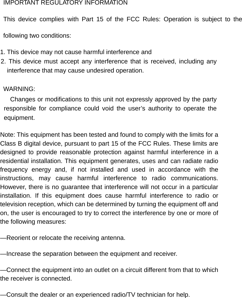 IMPORTANT REGULATORY INFORMATION This device complies with Part 15 of the FCC Rules: Operation is subject to the following two conditions: 1. This device may not cause harmful interference and 2. This device must accept any interference that is received, including any interference that may cause undesired operation. WARNING:      Changes or modifications to this unit not expressly approved by the party responsible for compliance could void the user’s authority to operate the equipment. Note: This equipment has been tested and found to comply with the limits for a Class B digital device, pursuant to part 15 of the FCC Rules. These limits are designed to provide reasonable protection against harmful interference in a residential installation. This equipment generates, uses and can radiate radio frequency energy and, if not installed and used in accordance with the instructions, may cause harmful interference to radio communications. However, there is no guarantee that interference will not occur in a particular installation. If this equipment does cause harmful interference to radio or television reception, which can be determined by turning the equipment off and on, the user is encouraged to try to correct the interference by one or more of the following measures: —Reorient or relocate the receiving antenna. —Increase the separation between the equipment and receiver. —Connect the equipment into an outlet on a circuit different from that to which the receiver is connected. —Consult the dealer or an experienced radio/TV technician for help. 