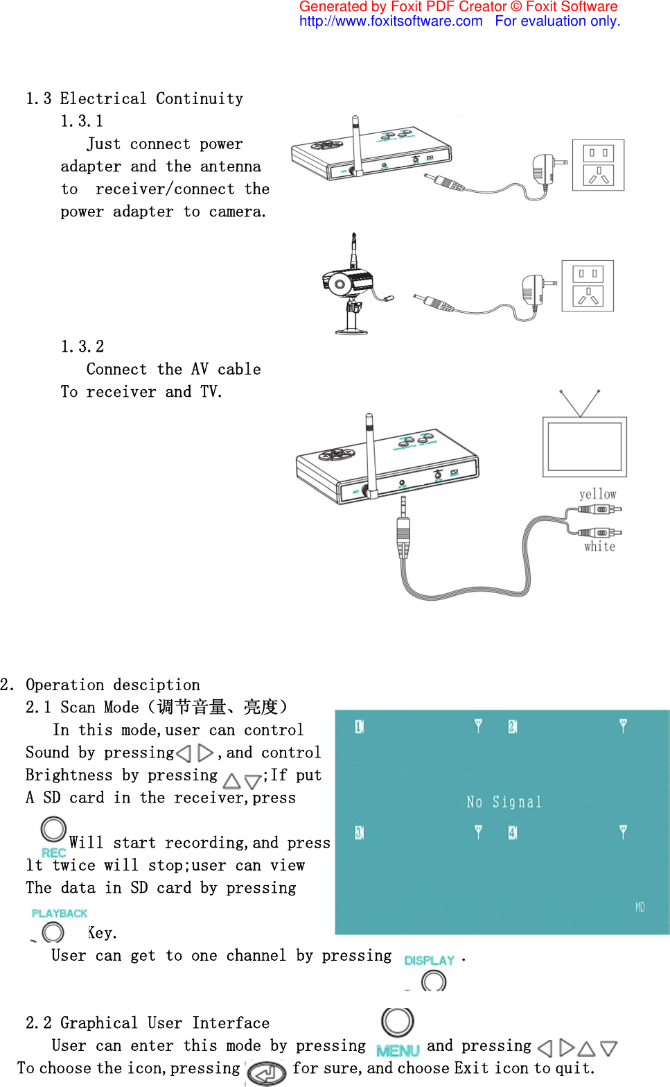 1.3 Electrical Continuity 1.3.1 Just connect power  adapter and the antenna to  receiver/connect the power adapter to camera.      1.3.2            Connect the AV cable         To receiver and TV.                  2．Operation desciption    2.1 Scan Mode（调节音量、亮度）       In this mode,user can control    Sound by pressing     ,and control    Brightness by pressing     ;If put    A SD card in the receiver,press          Will start recording,and press    It twice will stop;user can view    The data in SD card by pressing                      Key.       User can get to one channel by pressing        .      2.2 Graphical User Interface       User can enter this mode by pressing      ,and pressing             To choose the icon,pressing      for sure,and choose Exit icon to quit. Generated by Foxit PDF Creator © Foxit Softwarehttp://www.foxitsoftware.com   For evaluation only.