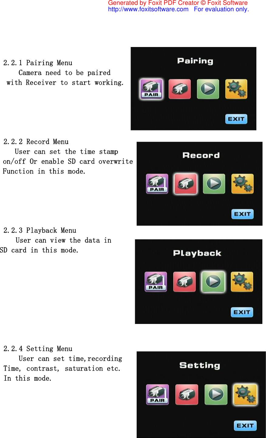                     2.2.1 Pairing Menu            Camera need to be paired  with Receiver to start working.             2.2.2 Record Menu           User can set the time stamp  on/off Or enable SD card overwrite  Function in this mode.               2.2.3 Playback Menu      User can view the data in  SD card in this mode.                   2.2.4 Setting Menu     User can set time,recording Time, contrast, saturation etc. In this mode. Generated by Foxit PDF Creator © Foxit Softwarehttp://www.foxitsoftware.com   For evaluation only.