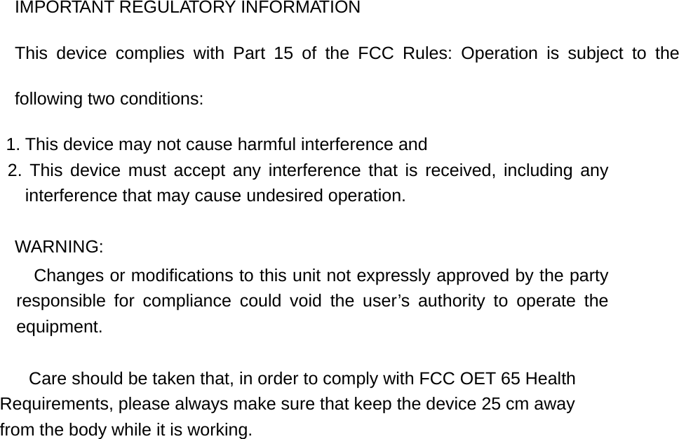 IMPORTANT REGULATORY INFORMATION This device complies with Part 15 of the FCC Rules: Operation is subject to the following two conditions: 1. This device may not cause harmful interference and 2. This device must accept any interference that is received, including any interference that may cause undesired operation. WARNING:      Changes or modifications to this unit not expressly approved by the party responsible for compliance could void the user’s authority to operate the equipment.            Care should be taken that, in order to comply with FCC OET 65 Health  Requirements, please always make sure that keep the device 25 cm away  from the body while it is working.        