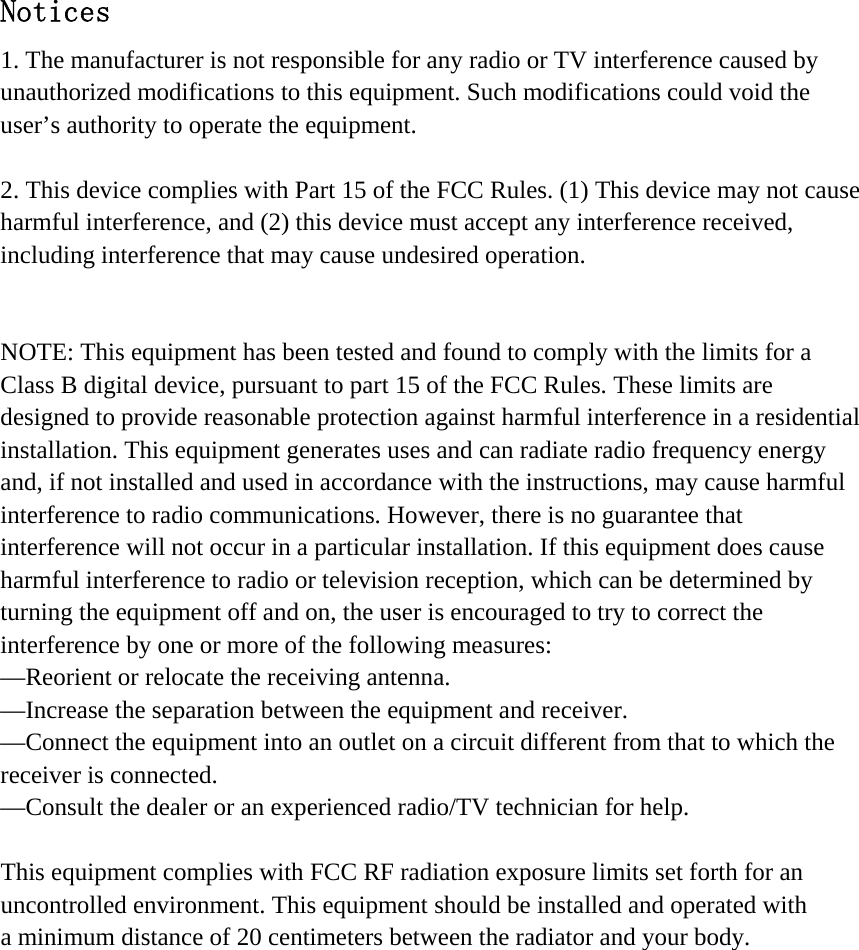 Notices 1. The manufacturer is not responsible for any radio or TV interference caused by unauthorized modifications to this equipment. Such modifications could void the user’s authority to operate the equipment.  2. This device complies with Part 15 of the FCC Rules. (1) This device may not cause harmful interference, and (2) this device must accept any interference received, including interference that may cause undesired operation.   NOTE: This equipment has been tested and found to comply with the limits for a Class B digital device, pursuant to part 15 of the FCC Rules. These limits are designed to provide reasonable protection against harmful interference in a residential installation. This equipment generates uses and can radiate radio frequency energy and, if not installed and used in accordance with the instructions, may cause harmful interference to radio communications. However, there is no guarantee that interference will not occur in a particular installation. If this equipment does cause harmful interference to radio or television reception, which can be determined by turning the equipment off and on, the user is encouraged to try to correct the interference by one or more of the following measures: —Reorient or relocate the receiving antenna. —Increase the separation between the equipment and receiver. —Connect the equipment into an outlet on a circuit different from that to which the receiver is connected. —Consult the dealer or an experienced radio/TV technician for help.  This equipment complies with FCC RF radiation exposure limits set forth for an   uncontrolled environment. This equipment should be installed and operated with a minimum distance of 20 centimeters between the radiator and your body.  