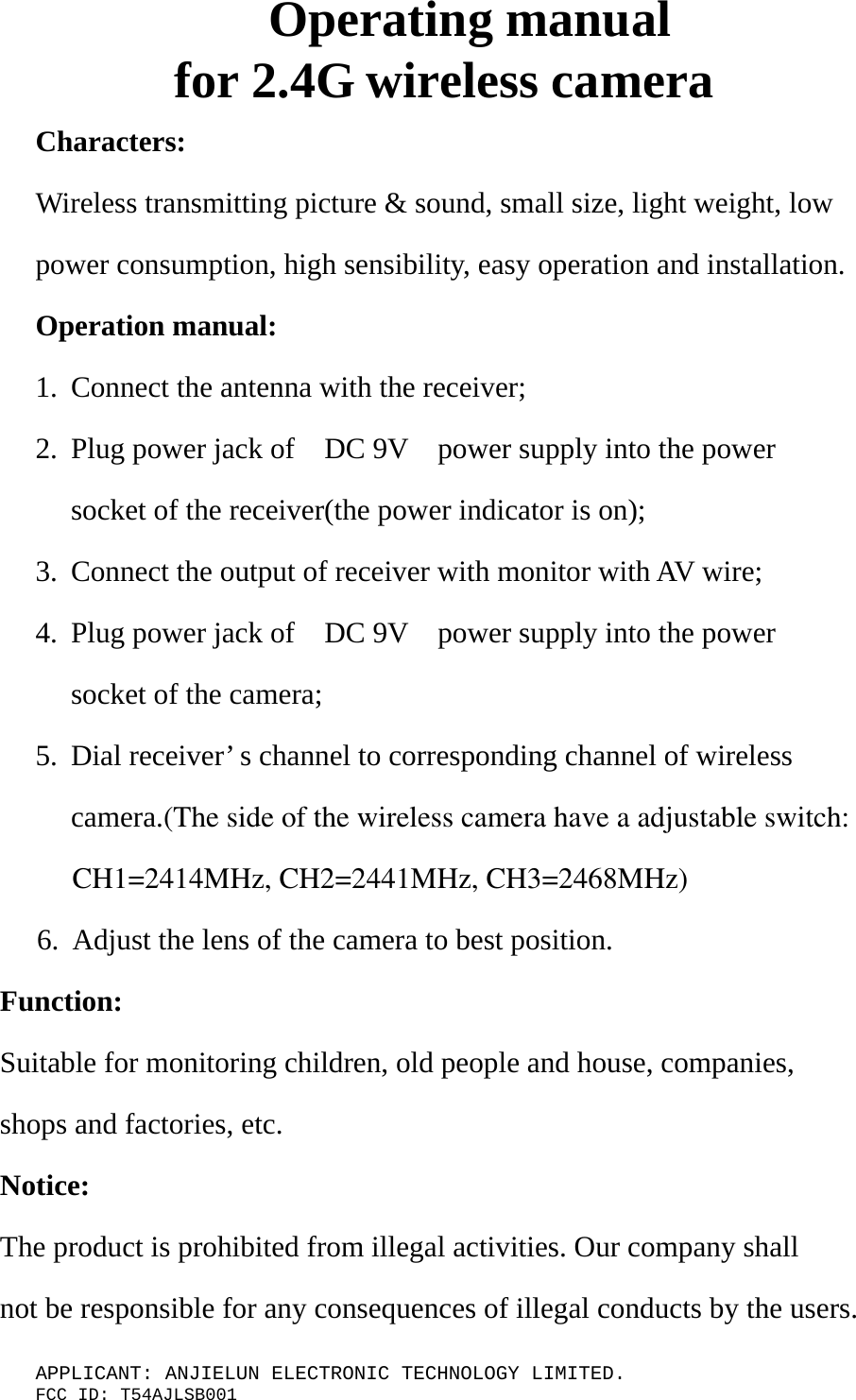 APPLICANT: ANJIELUN ELECTRONIC TECHNOLOGY LIMITED. FCC ID: T54AJLSB001 Operating manual for 2.4G wireless camera Characters: Wireless transmitting picture &amp; sound, small size, light weight, low power consumption, high sensibility, easy operation and installation. Operation manual: 1. Connect the antenna with the receiver; 2. Plug power jack of    DC 9V    power supply into the power socket of the receiver(the power indicator is on); 3. Connect the output of receiver with monitor with AV wire; 4. Plug power jack of    DC 9V    power supply into the power socket of the camera; 5. Dial receiver’ s channel to corresponding channel of wireless camera.(The side of the wireless camera have a adjustable switch:     CH1=2414MHz, CH2=2441MHz, CH3=2468MHz)     6. Adjust the lens of the camera to best position. Function: Suitable for monitoring children, old people and house, companies, shops and factories, etc. Notice: The product is prohibited from illegal activities. Our company shall not be responsible for any consequences of illegal conducts by the users.  