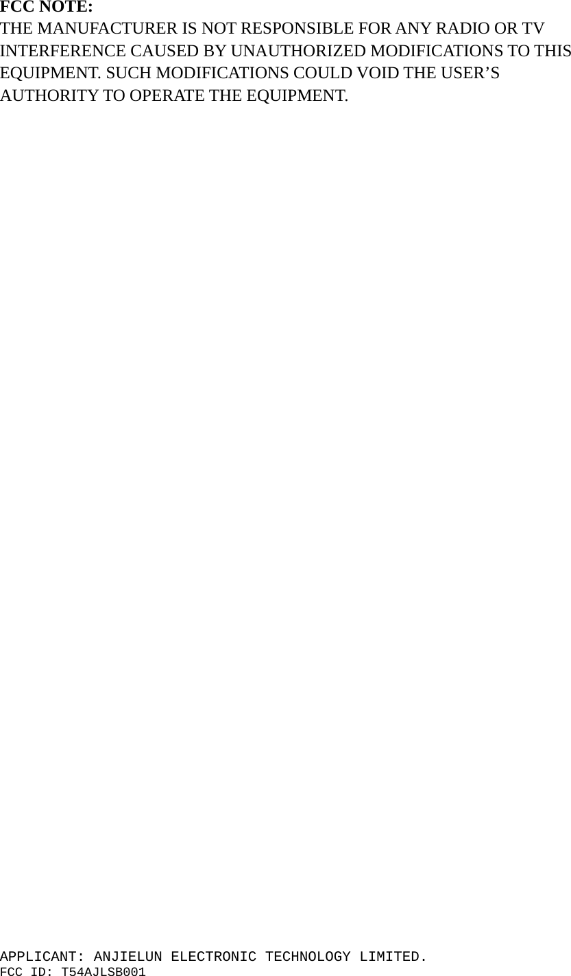 APPLICANT: ANJIELUN ELECTRONIC TECHNOLOGY LIMITED. FCC ID: T54AJLSB001  FCC NOTE:    THE MANUFACTURER IS NOT RESPONSIBLE FOR ANY RADIO OR TV INTERFERENCE CAUSED BY UNAUTHORIZED MODIFICATIONS TO THIS EQUIPMENT. SUCH MODIFICATIONS COULD VOID THE USER’S AUTHORITY TO OPERATE THE EQUIPMENT. 