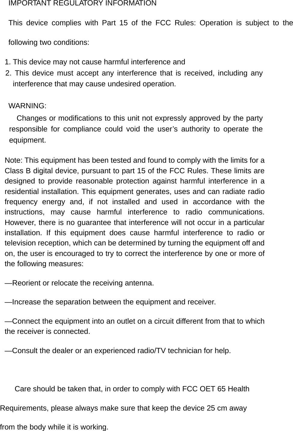IMPORTANT REGULATORY INFORMATION This device complies with Part 15 of the FCC Rules: Operation is subject to the following two conditions: 1. This device may not cause harmful interference and 2. This device must accept any interference that is received, including any interference that may cause undesired operation. WARNING:      Changes or modifications to this unit not expressly approved by the party responsible for compliance could void the user’s authority to operate the equipment. Note: This equipment has been tested and found to comply with the limits for a Class B digital device, pursuant to part 15 of the FCC Rules. These limits are designed to provide reasonable protection against harmful interference in a residential installation. This equipment generates, uses and can radiate radio frequency energy and, if not installed and used in accordance with the instructions, may cause harmful interference to radio communications. However, there is no guarantee that interference will not occur in a particular installation. If this equipment does cause harmful interference to radio or television reception, which can be determined by turning the equipment off and on, the user is encouraged to try to correct the interference by one or more of the following measures: —Reorient or relocate the receiving antenna. —Increase the separation between the equipment and receiver. —Connect the equipment into an outlet on a circuit different from that to which the receiver is connected. —Consult the dealer or an experienced radio/TV technician for help.          Care should be taken that, in order to comply with FCC OET 65 Health Requirements, please always make sure that keep the device 25 cm away from the body while it is working.   