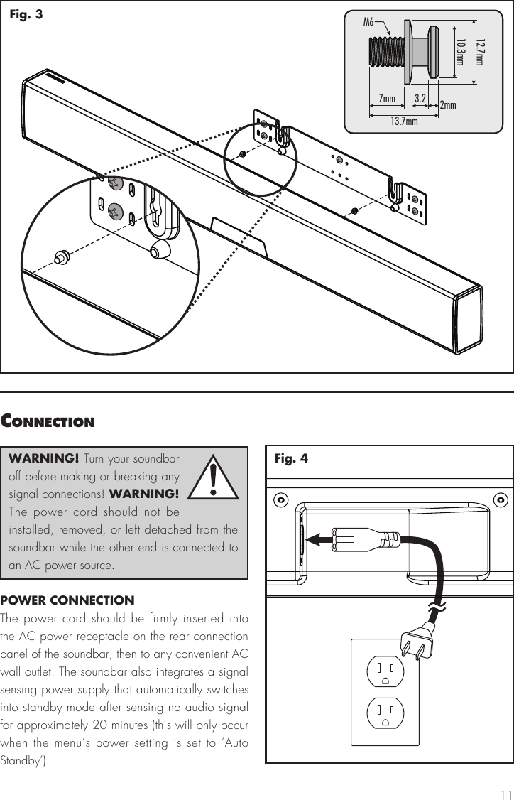 11Fig. 3connectIonWARNING! Turn your soundbar off before making or breaking any signal connections! WARNING! The power cord should not be installed, removed, or left detached from the soundbar while the other end is connected to an AC power source.POWER CONNECTIONThe power cord should be firmly inserted into the AC power receptacle on the rear connection panel of the soundbar, then to any convenient AC wall outlet. The soundbar also integrates a signal sensing power supply that automatically switches into standby mode after sensing no audio signal for approximately 20 minutes (this will only occur when the menu&rsquo;s power setting is set to &lsquo;Auto Standby&rsquo;).Fig. 47mm13.7mmM612.7mm10.3mm3.2 2mm