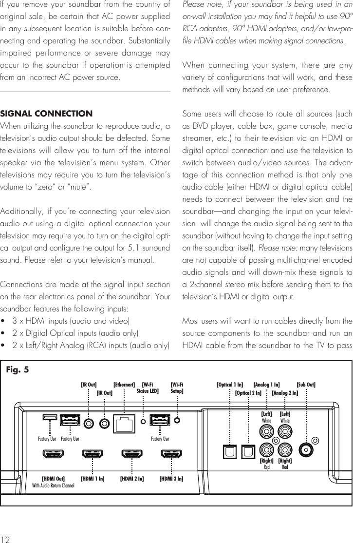 12[Sub Out][Analog 1 In][Analog 2 In][Left]White[Left]White[Right]Red[Right]Red[Optical 1 In][Optical 2 In][HDMI 1 In] [HDMI 2 In][Ethernert][IR Out][IR Out]Factory Use Factory Use[Wi-FiSetup][W-FiStatus LED][HDMI 3 In][HDMI Out]With Audio Return ChannelFactory UseFig. 5If you remove your soundbar from the country of original sale, be certain that AC power supplied in any subsequent location is suitable before con-necting and operating the soundbar. Substantially impaired performance or severe damage may occur to the soundbar if operation is attempted from an incorrect AC power source.SIGNAL CONNECTIONWhen utilizing the soundbar to reproduce audio, a television&rsquo;s audio output should be defeated. Some televisions will allow you to turn off the internal speaker via the television&rsquo;s menu system. Other televisions may require you to turn the television&rsquo;s volume to &ldquo;zero&rdquo; or &ldquo;mute&rdquo;.Additionally, if you&rsquo;re connecting your television audio out using a digital optical connection your television may require you to turn on the digital opti-cal output and configure the output for 5.1 surround sound. Please refer to your television&rsquo;s manual.Connections are made at the signal input section on the rear electronics panel of the soundbar. Your soundbar features the following inputs:&bull;   3 x HDMI inputs (audio and video)&bull;   2 x Digital Optical inputs (audio only)&bull;   2 x Left/Right Analog (RCA) inputs (audio only)Please note, if your soundbar is being used in an on-wall installation you may find it helpful to use 90&deg; RCA adapters, 90&deg; HDMI adapters, and/or low-pro-file HDMI cables when making signal connections.When connecting your system, there are any variety of configurations that will work, and these methods will vary based on user preference.Some users will choose to route all sources (such as DVD player, cable box, game console, media streamer, etc.) to their television via an HDMI or digital optical connection and use the television to switch between audio/video sources. The advan-tage of this connection method is that only one audio cable (either HDMI or digital optical cable) needs to connect between the television and the soundbar&mdash;and changing the input on your televi-sion  will change the audio signal being sent to the soundbar (without having to change the input setting on the soundbar itself). Please note: many televisions are not capable of passing multi-channel encoded audio signals and will down-mix these signals to a 2-channel stereo mix before sending them to the television&rsquo;s HDMI or digital output.Most users will want to run cables directly from the source components to the soundbar and run an HDMI cable from the soundbar to the TV to pass 