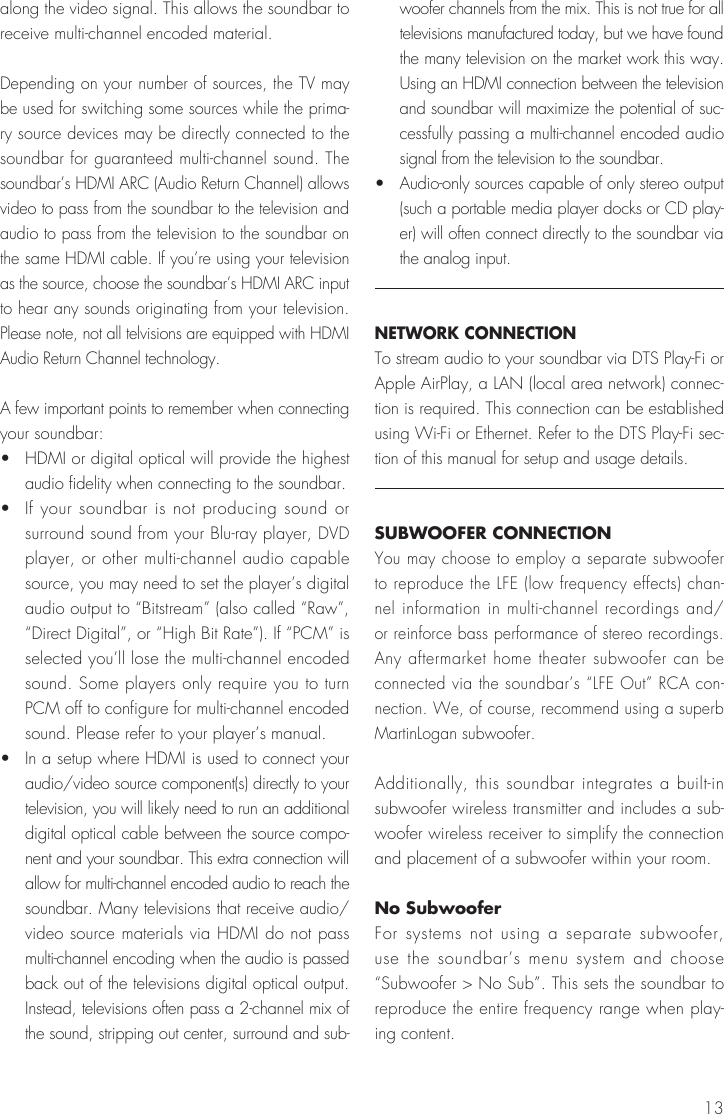 13along the video signal. This allows the soundbar to receive multi-channel encoded material. Depending on your number of sources, the TV may be used for switching some sources while the prima-ry source devices may be directly connected to the soundbar for guaranteed multi-channel sound. The soundbar&rsquo;s HDMI ARC (Audio Return Channel) allows video to pass from the soundbar to the television and audio to pass from the television to the soundbar on the same HDMI cable. If you&rsquo;re using your television as the source, choose the soundbar&rsquo;s HDMI ARC input to hear any sounds originating from your television. Please note, not all telvisions are equipped with HDMI Audio Return Channel technology.A few important points to remember when connecting your soundbar:&bull;   HDMI or digital optical will provide the highest audio fidelity when connecting to the soundbar.&bull;   If your soundbar is not producing sound or surround sound from your Blu-ray player, DVD player, or other multi-channel audio capable source, you may need to set the player&rsquo;s digital audio output to &ldquo;Bitstream&rdquo; (also called &ldquo;Raw&rdquo;, &ldquo;Direct Digital&rdquo;, or &ldquo;High Bit Rate&rdquo;). If &ldquo;PCM&rdquo; is selected you&rsquo;ll lose the multi-channel encoded sound. Some players only require you to turn PCM off to configure for multi-channel encoded sound. Please refer to your player&rsquo;s manual.&bull;   In a setup where HDMI is used to connect your audio/video source component(s) directly to your television, you will likely need to run an additional digital optical cable between the source compo-nent and your soundbar. This extra connection will allow for multi-channel encoded audio to reach the soundbar. Many televisions that receive audio/video source materials via HDMI do not pass multi-channel encoding when the audio is passed back out of the televisions digital optical output. Instead, televisions often pass a 2-channel mix of the sound, stripping out center, surround and sub-woofer channels from the mix. This is not true for all televisions manufactured today, but we have found the many television on the market work this way. Using an HDMI connection between the television and soundbar will maximize the potential of suc-cessfully passing a multi-channel encoded audio signal from the television to the soundbar.&bull;   Audio-only sources capable of only stereo output (such a portable media player docks or CD play-er) will often connect directly to the soundbar via the analog input.NETWORK CONNECTIONTo stream audio to your soundbar via DTS Play-Fi or Apple AirPlay, a LAN (local area network) connec-tion is required. This connection can be established using Wi-Fi or Ethernet. Refer to the DTS Play-Fi sec-tion of this manual for setup and usage details.SUBWOOFER CONNECTIONYou may choose to employ a separate subwoofer to reproduce the LFE (low frequency effects) chan-nel information in multi-channel recordings and/or reinforce bass performance of stereo recordings. Any aftermarket home theater subwoofer can be connected via the soundbar&rsquo;s &ldquo;LFE Out&rdquo; RCA con-nection. We, of course, recommend using a superb MartinLogan subwoofer.Additionally, this soundbar integrates a built-in subwoofer wireless transmitter and includes a sub-woofer wireless receiver to simplify the connection and placement of a subwoofer within your room.No SubwooferFor systems not using a separate subwoofer, use the soundbar&rsquo;s menu system and choose &ldquo;Subwoofer > No Sub&rdquo;. This sets the soundbar to reproduce the entire frequency range when play-ing content.