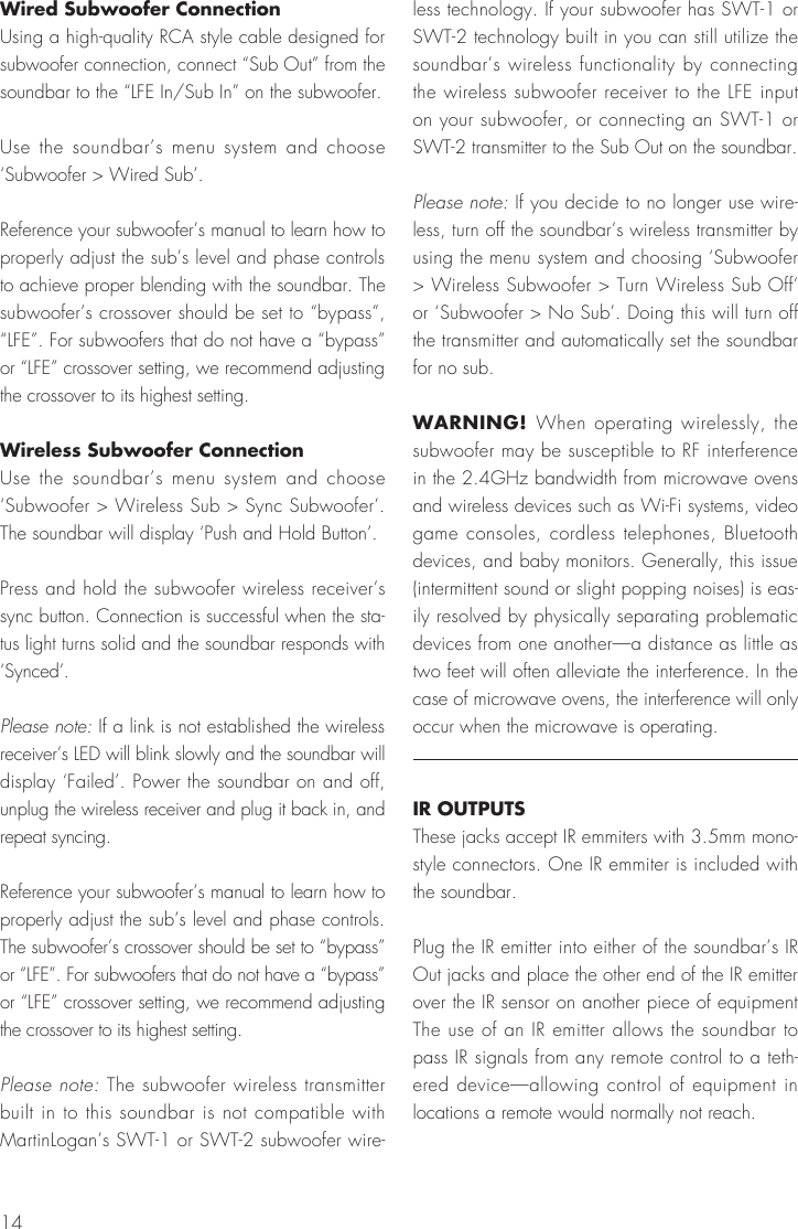 14Wired Subwoofer Connection Using a high-quality RCA style cable designed for subwoofer connection, connect &ldquo;Sub Out&rdquo; from the soundbar to the &ldquo;LFE In/Sub In&rdquo; on the subwoofer.Use the soundbar&rsquo;s menu system and choose &lsquo;Subwoofer > Wired Sub&rsquo;.Reference your subwoofer&rsquo;s manual to learn how to properly adjust the sub&rsquo;s level and phase controls to achieve proper blending with the soundbar. The subwoofer&rsquo;s crossover should be set to &ldquo;bypass&rdquo;, &ldquo;LFE&rdquo;. For subwoofers that do not have a &ldquo;bypass&rdquo; or &ldquo;LFE&rdquo; crossover setting, we recommend adjusting the crossover to its highest setting.Wireless Subwoofer ConnectionUse the soundbar&rsquo;s menu system and choose &lsquo;Subwoofer > Wireless Sub > Sync Subwoofer&rsquo;. The soundbar will display &lsquo;Push and Hold Button&rsquo;.Press and hold the subwoofer wireless receiver&rsquo;s sync button. Connection is successful when the sta-tus light turns solid and the soundbar responds with &lsquo;Synced&rsquo;. Please note: If a link is not established the wireless receiver&rsquo;s LED will blink slowly and the soundbar will display &lsquo;Failed&rsquo;. Power the soundbar on and off,  unplug the wireless receiver and plug it back in, and repeat syncing.Reference your subwoofer&rsquo;s manual to learn how to properly adjust the sub&rsquo;s level and phase controls. The subwoofer&rsquo;s crossover should be set to &ldquo;bypass&rdquo; or &ldquo;LFE&rdquo;. For subwoofers that do not have a &ldquo;bypass&rdquo; or &ldquo;LFE&rdquo; crossover setting, we recommend adjusting the crossover to its highest setting.Please note: The subwoofer wireless transmitter built in to this soundbar is not compatible with MartinLogan&rsquo;s SWT-1 or SWT-2 subwoofer wire-less technology. If your subwoofer has SWT-1 or SWT-2 technology built in you can still utilize the soundbar&rsquo;s wireless functionality by connecting the wireless subwoofer receiver to the LFE input on your subwoofer, or connecting an SWT-1 or SWT-2 transmitter to the Sub Out on the soundbar.Please note: If you decide to no longer use wire-less, turn off the soundbar&rsquo;s wireless transmitter by using the menu system and choosing &lsquo;Subwoofer > Wireless Subwoofer > Turn Wireless Sub Off&rsquo; or &lsquo;Subwoofer > No Sub&rsquo;. Doing this will turn off the transmitter and automatically set the soundbar for no sub.WARNING! When operating wirelessly, the subwoofer may be susceptible to RF interference in the 2.4GHz bandwidth from microwave ovens and wireless devices such as Wi-Fi systems, video game consoles, cordless telephones, Bluetooth devices, and baby monitors. Generally, this issue (intermittent sound or slight popping noises) is eas-ily resolved by physically separating problematic devices from one another&mdash;a distance as little as two feet will often alleviate the interference. In the case of microwave ovens, the interference will only occur when the microwave is operating.IR OUTPUTSThese jacks accept IR emmiters with 3.5mm mono-style connectors. One IR emmiter is included with the soundbar.Plug the IR emitter into either of the soundbar&rsquo;s IR Out jacks and place the other end of the IR emitter over the IR sensor on another piece of equipment The use of an IR emitter allows the soundbar to pass IR signals from any remote control to a teth-ered device&mdash;allowing control of equipment in locations a remote would normally not reach.